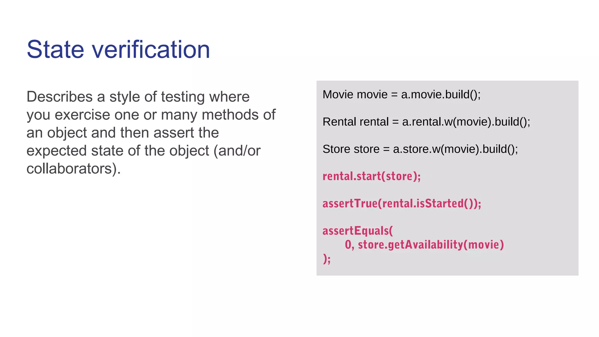 State verification
Describes a style of testing where
you exercise one or many methods of
an object and then assert the
expected state of the object (and/or
collaborators).
Movie movie = a.movie.build();
Rental rental = a.rental.w(movie).build();
Store store = a.store.w(movie).build();
rental.start(store);
assertTrue(rental.isStarted());
assertEquals(
0, store.getAvailability(movie)
);
 