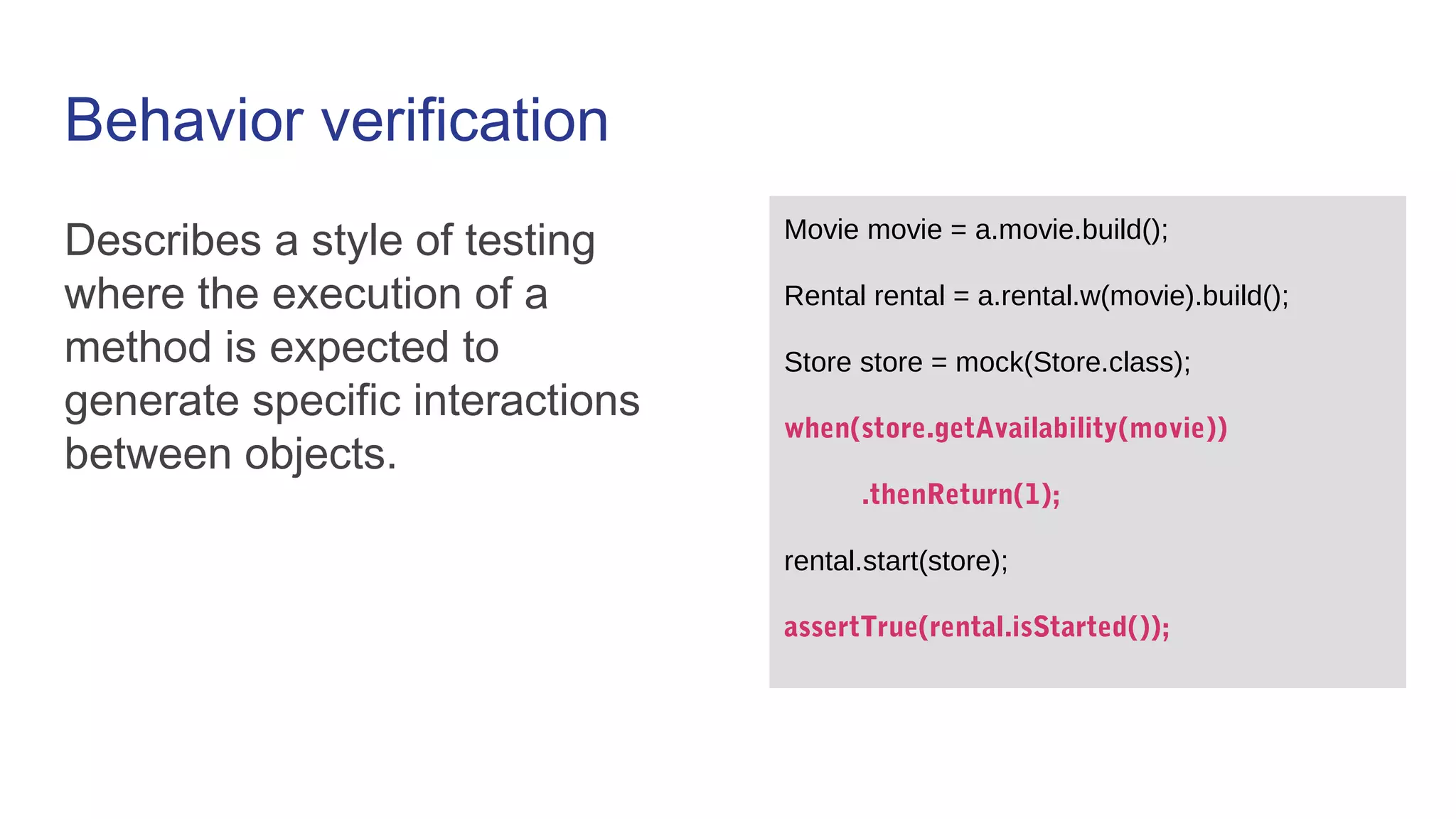 Behavior verification
Describes a style of testing
where the execution of a
method is expected to
generate specific interactions
between objects.
Movie movie = a.movie.build();
Rental rental = a.rental.w(movie).build();
Store store = mock(Store.class);
when(store.getAvailability(movie))
.thenReturn(1);
rental.start(store);
assertTrue(rental.isStarted());
 