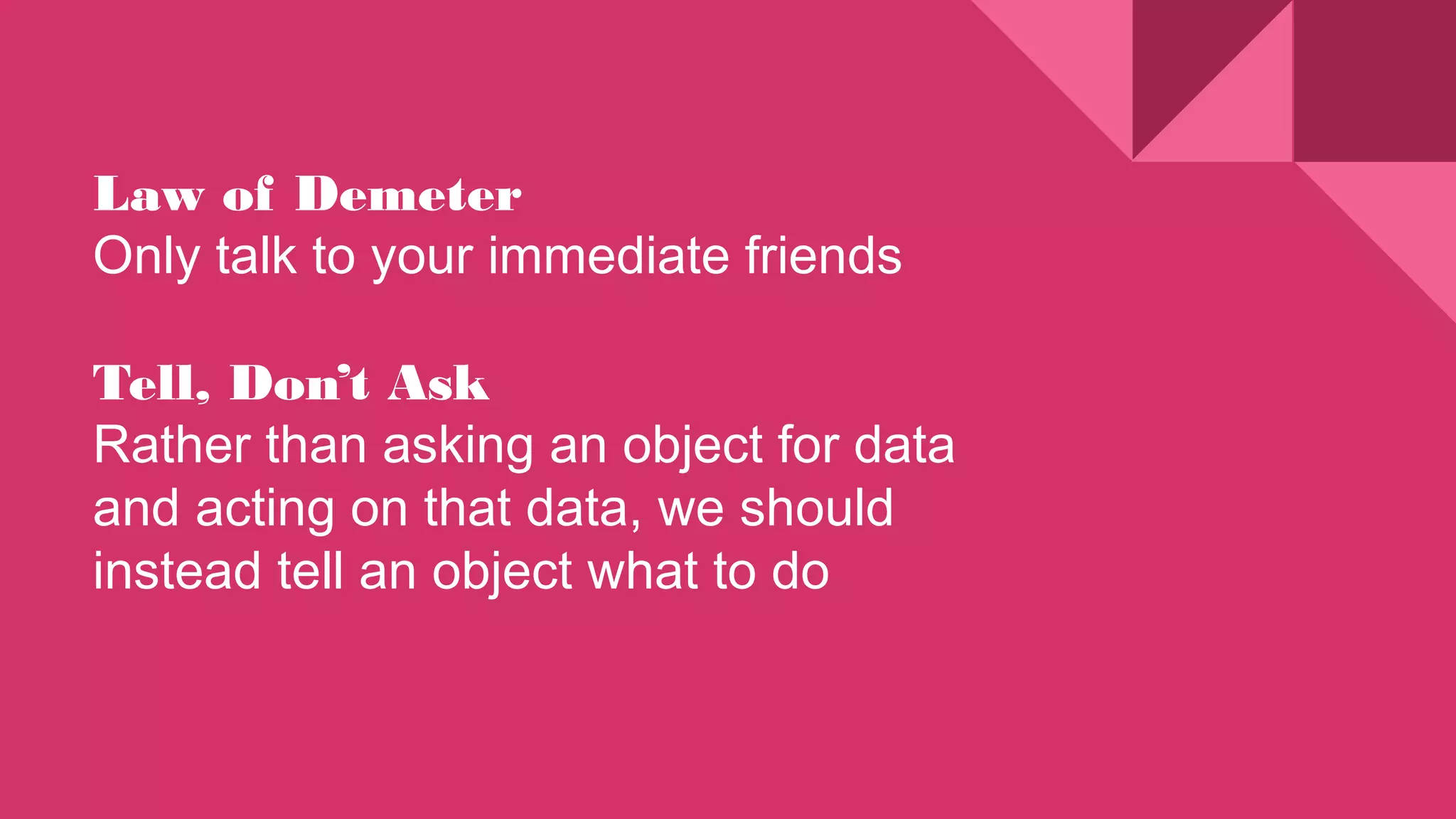 Law of Demeter
Only talk to your immediate friends
Tell, Don’t Ask
Rather than asking an object for data
and acting on that data, we should
instead tell an object what to do
 