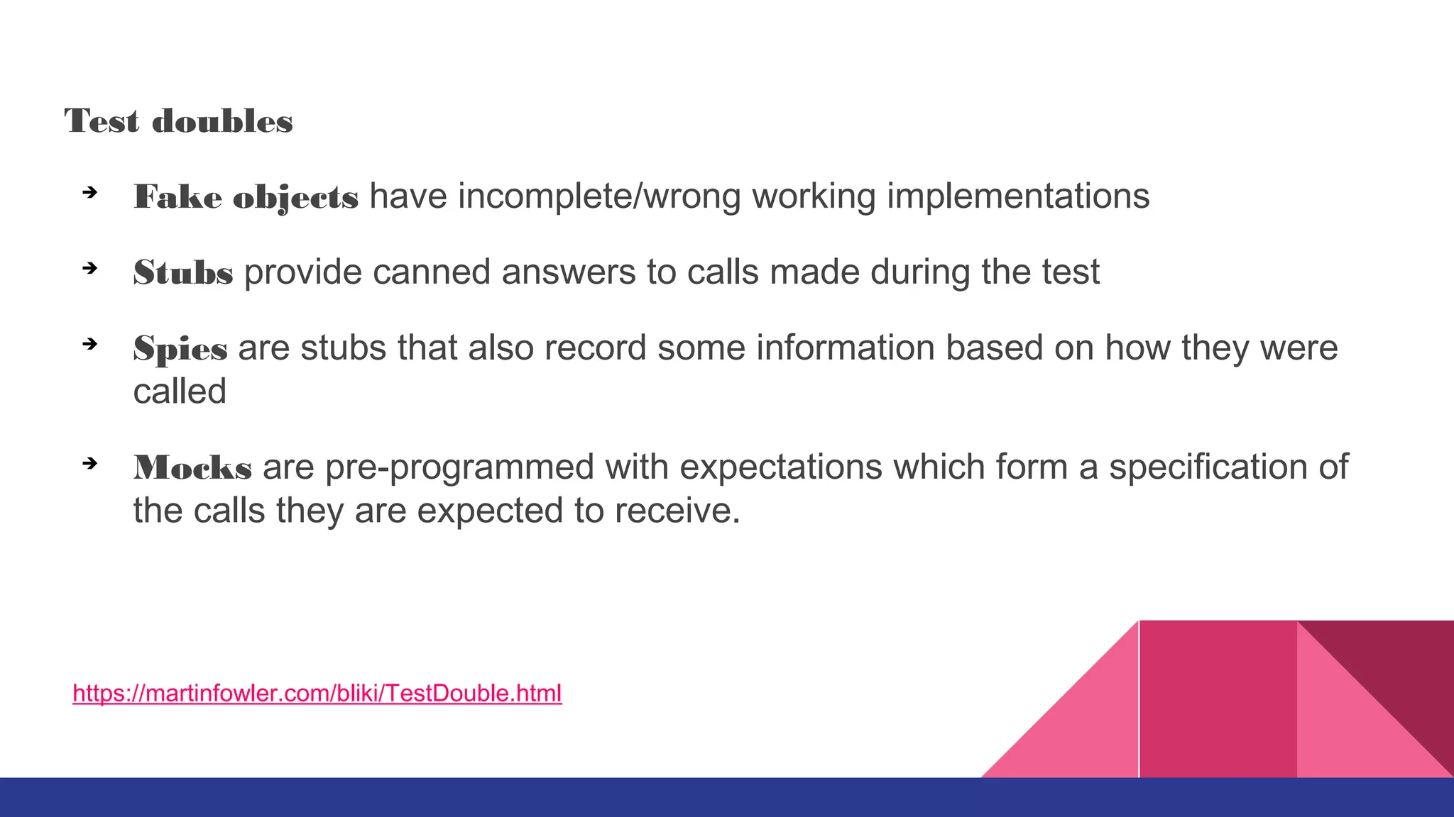 Test doubles
➔
Fake objects have incomplete/wrong working implementations
➔
Stubs provide canned answers to calls made during the test
➔
Spies are stubs that also record some information based on how they were
called
➔
Mocks are pre-programmed with expectations which form a specification of
the calls they are expected to receive.
https://martinfowler.com/bliki/TestDouble.html
 