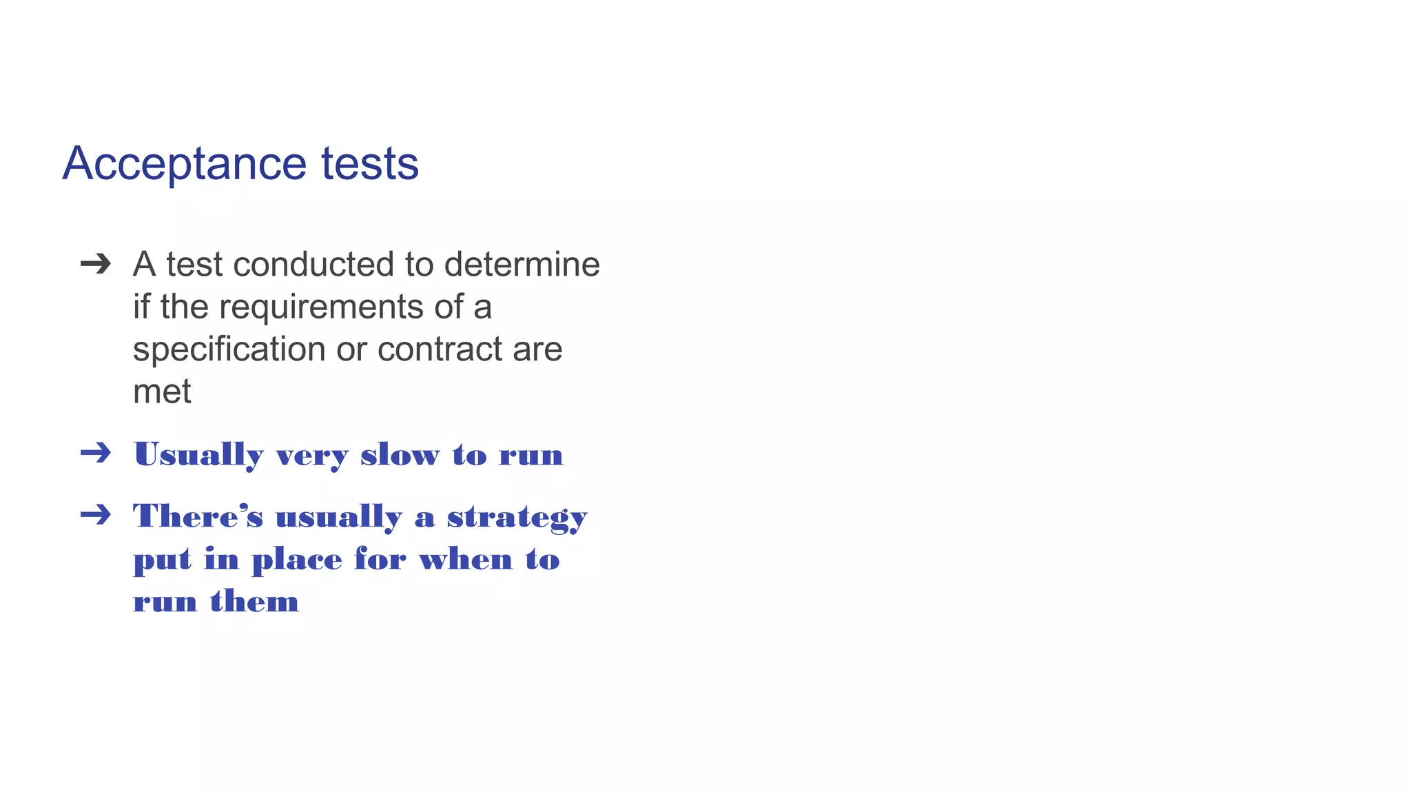 Acceptance tests
➔ A test conducted to determine
if the requirements of a
specification or contract are
met
➔ Usually very slow to run
➔ There’s usually a strategy
put in place for when to
run them
 