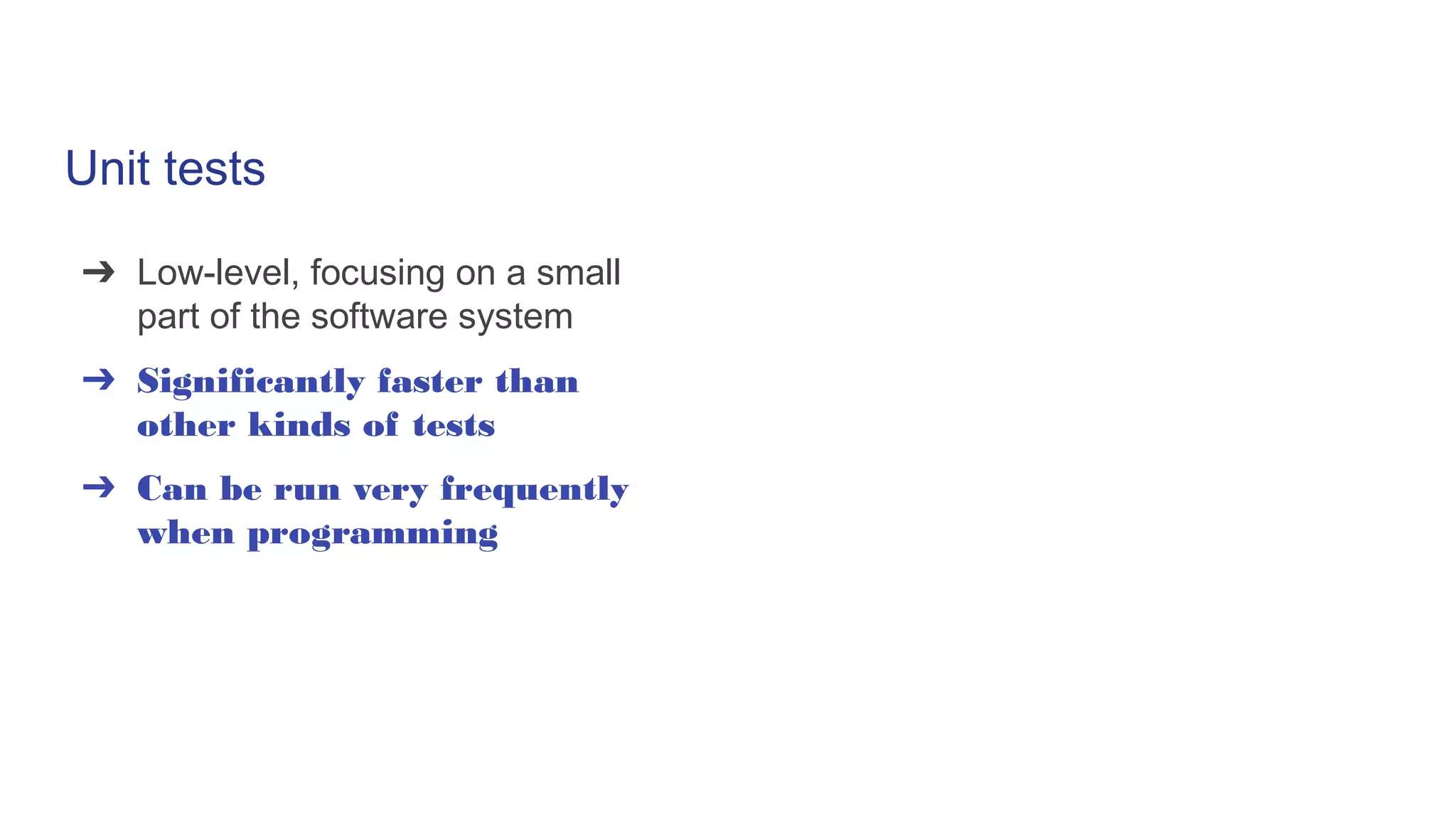 Unit tests
➔ Low-level, focusing on a small
part of the software system
➔ Significantly faster than
other kinds of tests
➔ Can be run very frequently
when programming
 
