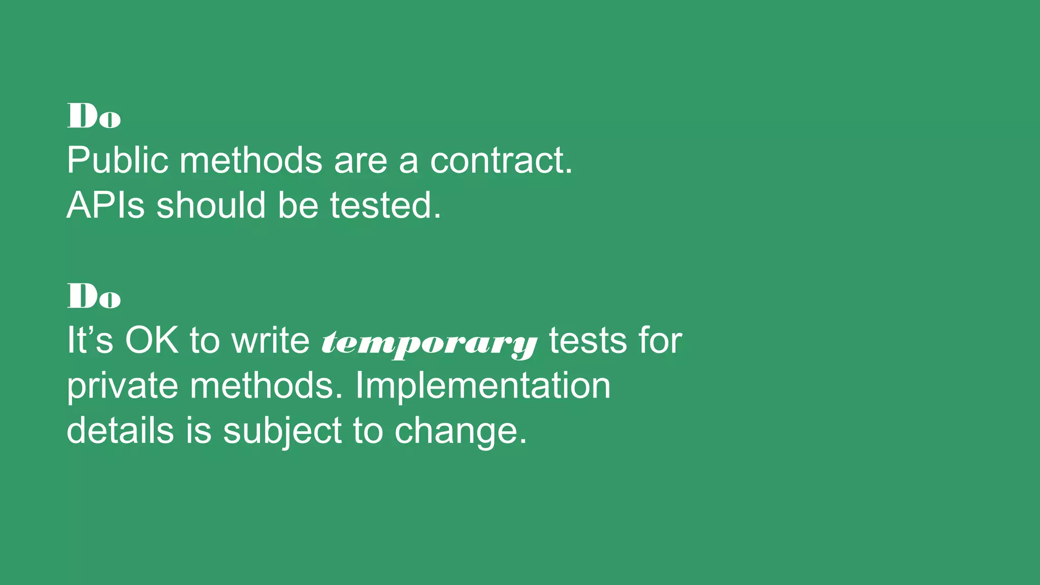 Do
Public methods are a contract.
APIs should be tested.
Do
It’s OK to write temporary tests for
private methods. Implementation
details is subject to change.
 