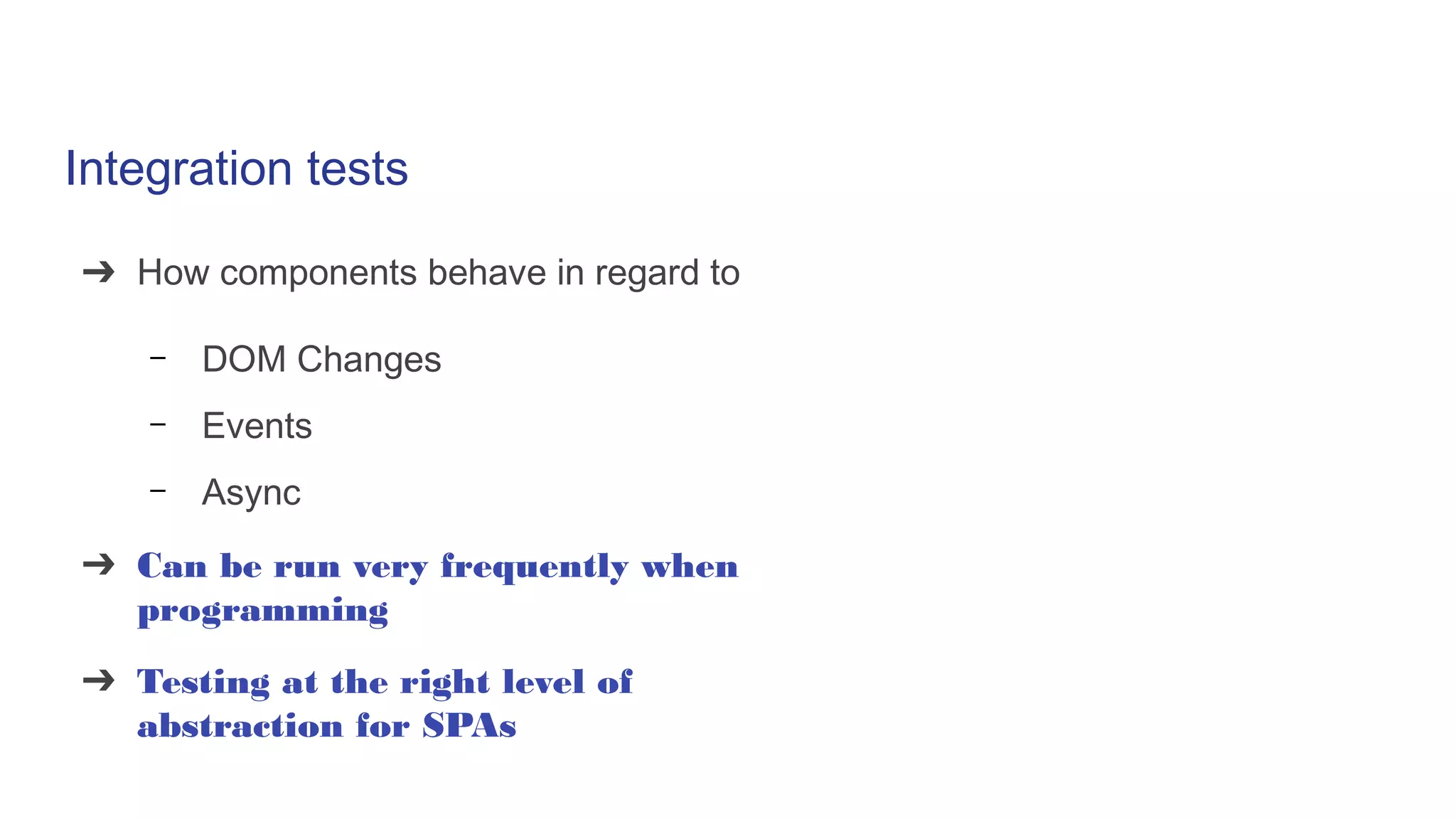 Integration tests
➔ How components behave in regard to
– DOM Changes
– Events
– Async
➔ Can be run very frequently when
programming
➔ Testing at the right level of
abstraction for SPAs
 