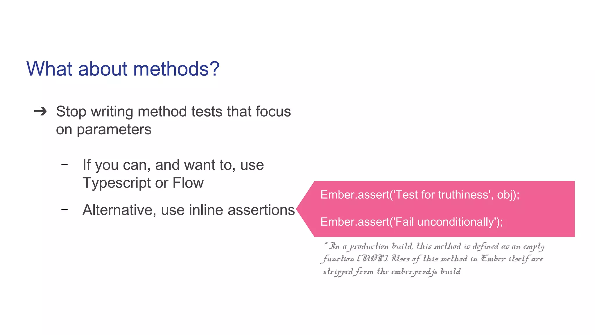 What about methods?
➔ Stop writing method tests that focus
on parameters
– If you can, and want to, use
Typescript or Flow
– Alternative, use inline assertions
➔ Stop writing method tests that focus
on parameters
– If you can, and want to, use
Typescript or Flow
– Alternative, use inline assertions
Ember.assert('Test for truthiness', obj);
Ember.assert('Fail unconditionally');
* In a production build, this method is defined as an empty
function (NOP). Uses of this method in Ember itself are
stripped from the ember.prod.js build
 