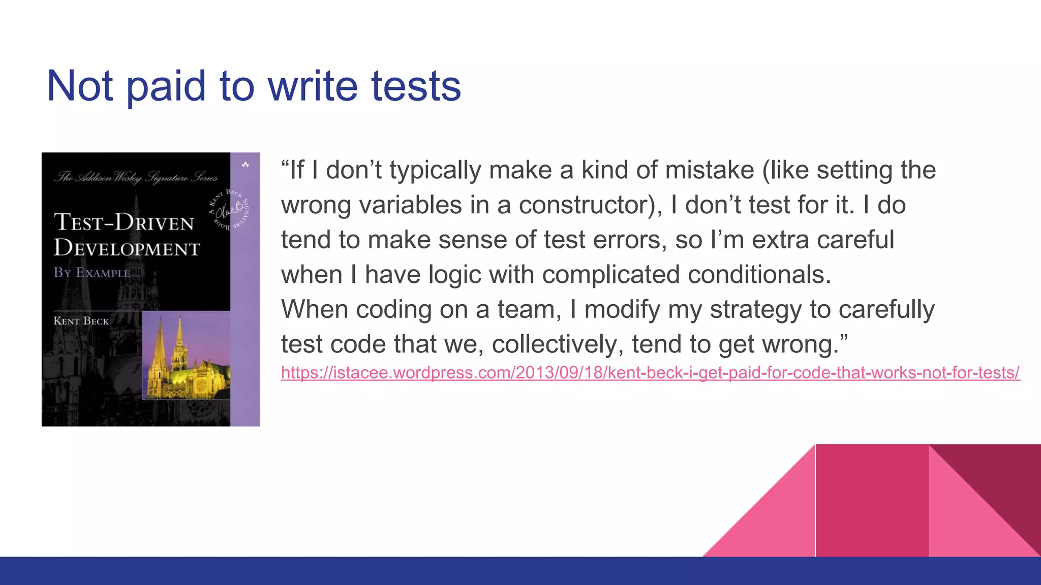 Not paid to write tests
“If I don’t typically make a kind of mistake (like setting the
wrong variables in a constructor), I don’t test for it. I do
tend to make sense of test errors, so I’m extra careful
when I have logic with complicated conditionals.
When coding on a team, I modify my strategy to carefully
test code that we, collectively, tend to get wrong.”
https://istacee.wordpress.com/2013/09/18/kent-beck-i-get-paid-for-code-that-works-not-for-tests/
 