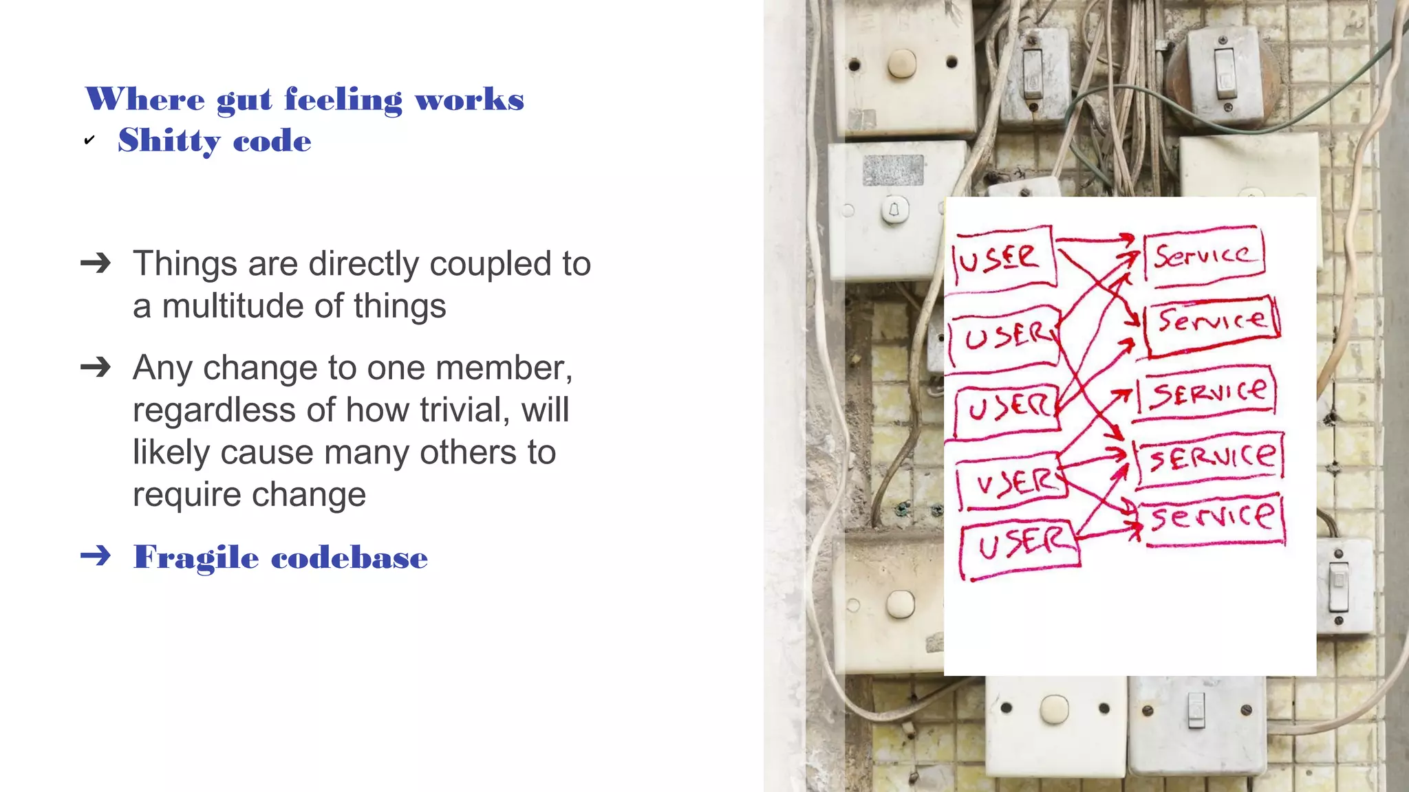 ➔ Things are directly coupled to
a multitude of things
➔ Any change to one member,
regardless of how trivial, will
likely cause many others to
require change
➔ Fragile codebase
Where gut feeling works
✔ Shitty code
 