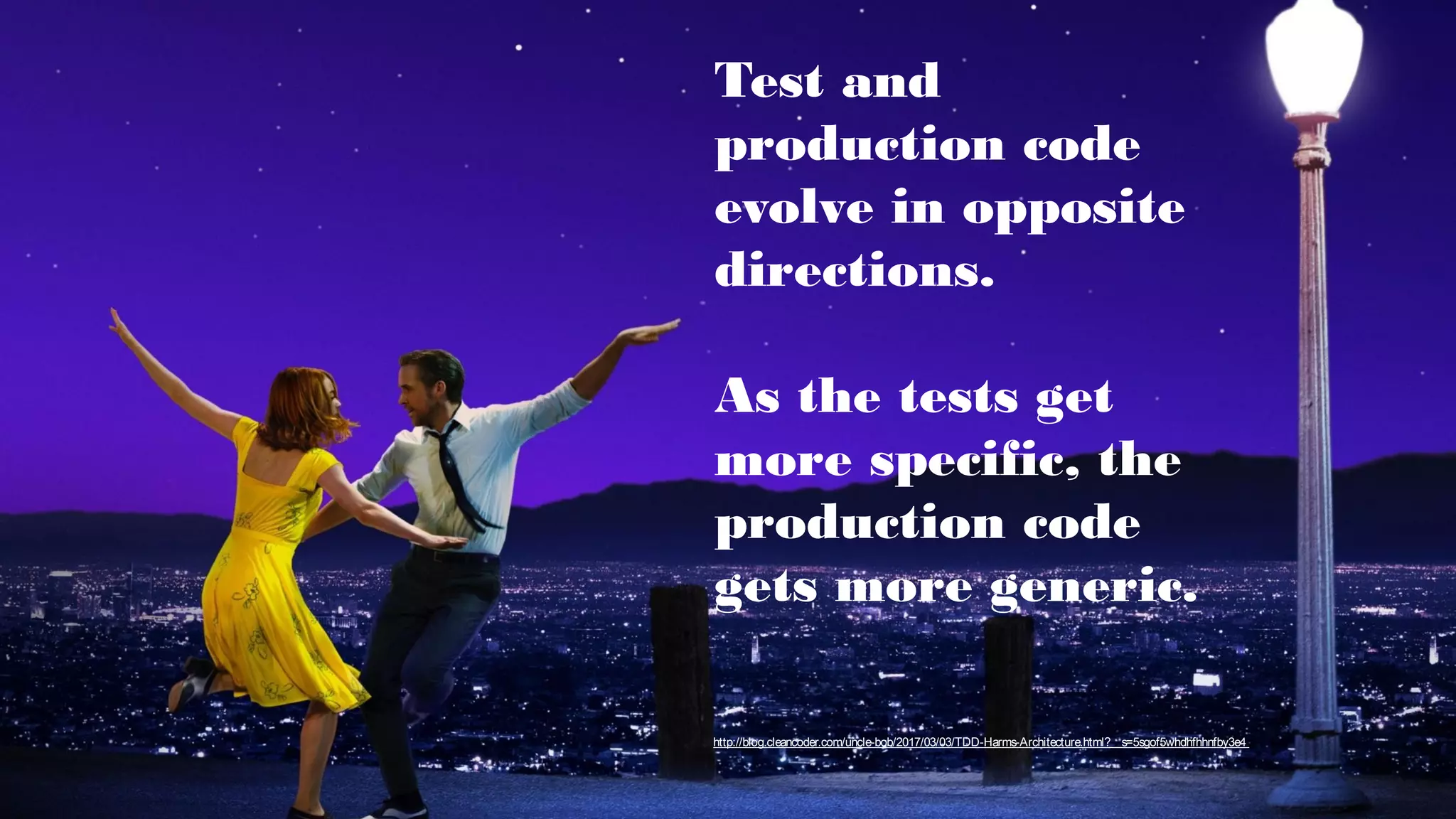 Test and
production code
evolve in opposite
directions.
As the tests get
more specific, the
production code
gets more generic.
http://blog.cleancoder.com/uncle-bob/2017/03/03/TDD-Harms-Architecture.html?__s=5sgof5whdhfhhnfby3e4
 