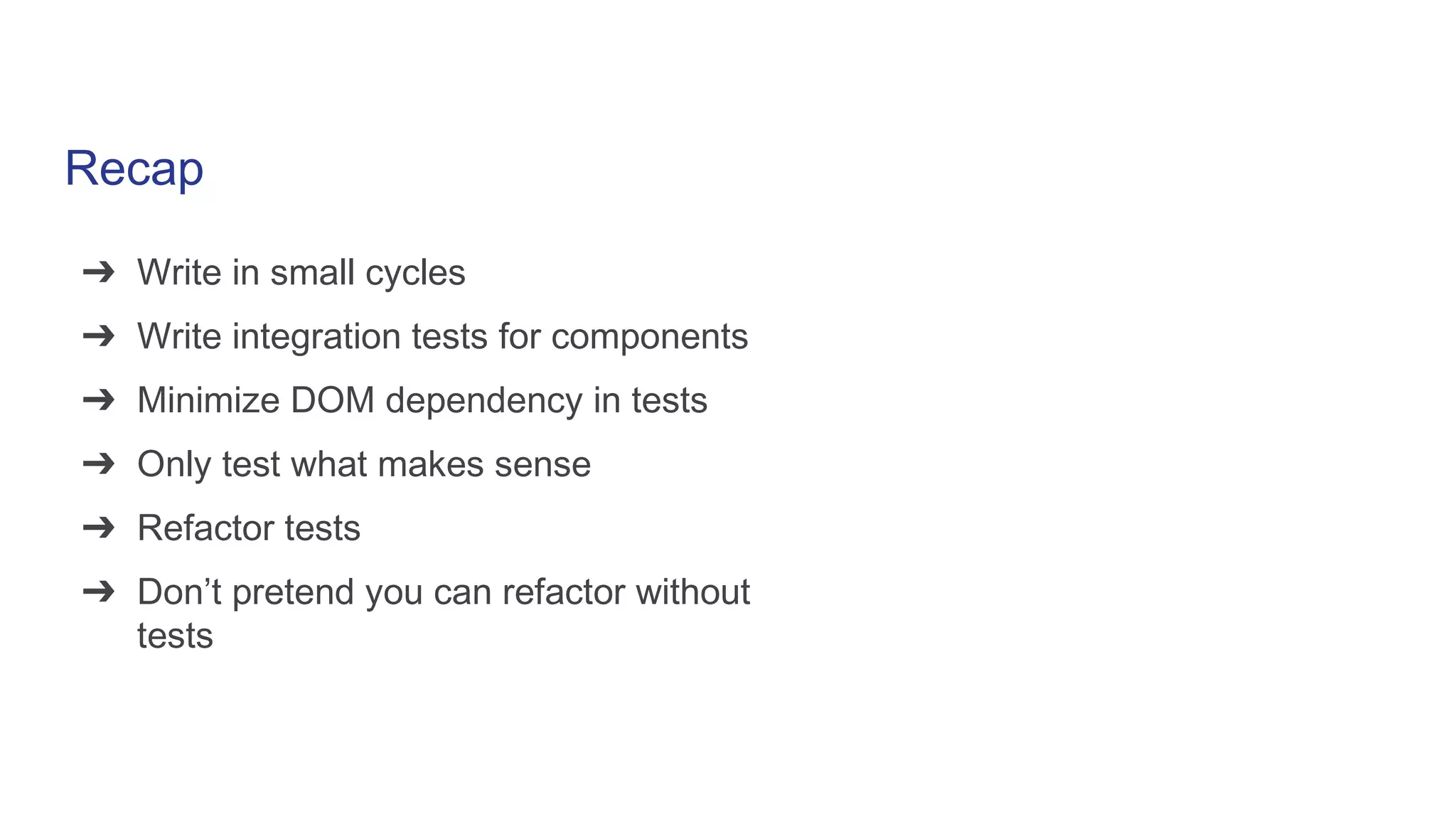 Recap
➔ Write in small cycles
➔ Write integration tests for components
➔ Minimize DOM dependency in tests
➔ Only test what makes sense
➔ Refactor tests
➔ Don’t pretend you can refactor without
tests
 