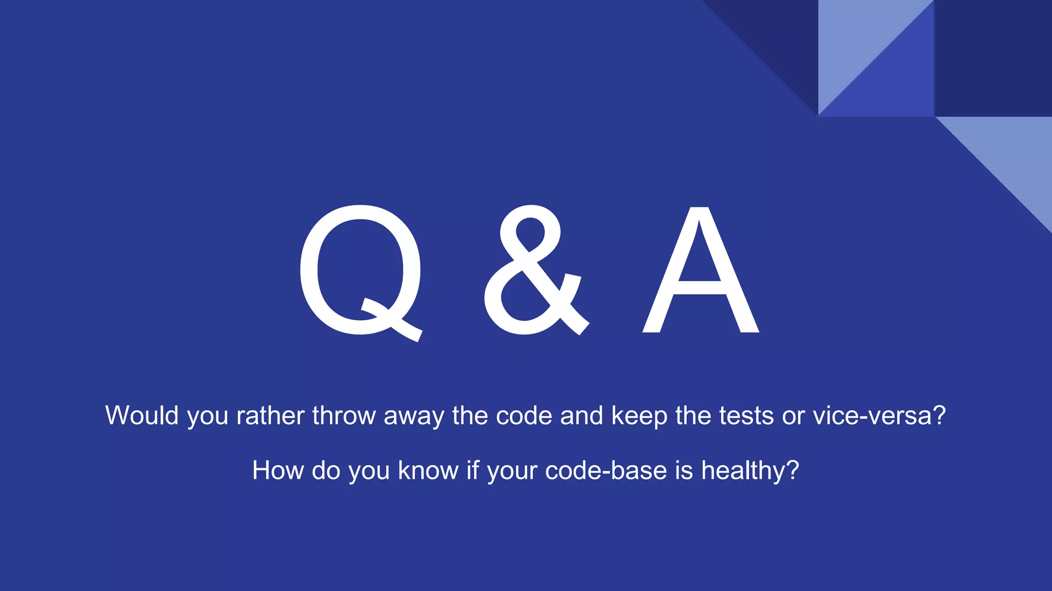 Q & A
Would you rather throw away the code and keep the tests or vice-versa?
How do you know if your code-base is healthy?
 