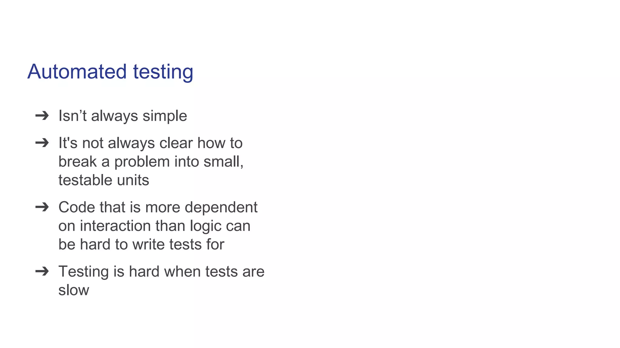 Automated testing
➔ Isn’t always simple
➔ It's not always clear how to
break a problem into small,
testable units
➔ Code that is more dependent
on interaction than logic can
be hard to write tests for
➔ Testing is hard when tests are
slow
 