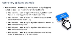 User Story Splitting Example
• As a customer, I want to pay for the goods in my shopping
basket, so that I can receive my products at home
o As a customer, I want to log-in with my account, so that I don't
have to re-enter my personal information every time
o As a customer, I want to review and confirm my order, so that I
can correct mistakes before I pay
o As a customer, I want to pay for my order with a wire transfer, so
that I can confirm my order
o As a customer, I want to pay for my order with credit card, so
that I can confirm my order
o As a customer, I want to receive a confirmation email with my
order, so that I have proof of my purchase
 