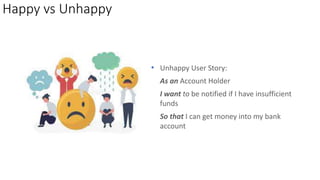 Happy vs Unhappy
• Unhappy User Story:
As an Account Holder
I want to be notified if I have insufficient
funds
So that I can get money into my bank
account
 