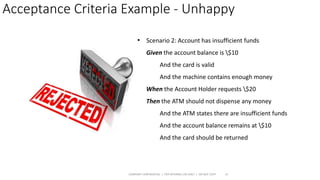 Acceptance Criteria Example - Unhappy
COMPANY CONFIDENTIAL | FOR INTERNAL USE ONLY | DO NOT COPY 15
• Scenario 2: Account has insufficient funds
Given the account balance is $10
And the card is valid
And the machine contains enough money
When the Account Holder requests $20
Then the ATM should not dispense any money
And the ATM states there are insufficient funds
And the account balance remains at $10
And the card should be returned
 