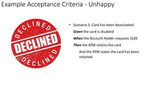 Example Acceptance Criteria - Unhappy
• Scenario 3: Card has been deactivated
Given the card is disabled
When the Account Holder requests $20
Then the ATM retains the card
And the ATM states the card has been
retained
 