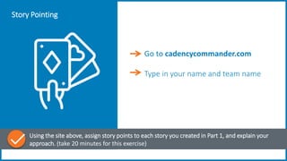 Story Pointing
Using the site above, assign story points to each story you created in Part 1, and explain your
approach. (take 20 minutes for this exercise)
Go to cadencycommander.com
Type in your name and team name
 