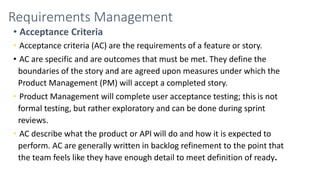 Requirements Management
• Acceptance Criteria
• Acceptance criteria (AC) are the requirements of a feature or story.
• AC are specific and are outcomes that must be met. They define the
boundaries of the story and are agreed upon measures under which the
Product Management (PM) will accept a completed story.
• Product Management will complete user acceptance testing; this is not
formal testing, but rather exploratory and can be done during sprint
reviews.
• AC describe what the product or API will do and how it is expected to
perform. AC are generally written in backlog refinement to the point that
the team feels like they have enough detail to meet definition of ready.
 