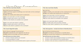 User Story Examples
Title: FHIR Non-med Order Modify
As a FHIR Consumer (Developer),
I want an API that supports modifying a non-med order on the scratchpad
prior to signature,
So that I can modify order details prior to submission
Given a non-med order is on the scratchpad
When a modify order action is sent via FHIR
Then the order details are available to be updated
Given a non-med order detail is updated
When a modify order action is sent via FHIR
Then the order detail is updated on the scratchpad
Title: Non-med Order Modify
As a Lab Tech,
I want to modify a non-med order on the scratchpad prior to signature,
So that I can modify order details prior to submission
Given a non-med order is on the scratchpad
When the Lab Tech selects the modify order action
Then the order details are available to be updated
Given a non-med order detail is updated
When a modify order action has been selected
Then the order detail is updated on the scratchpad
Title: Search Algorithm Spike
As the Natural Language Processing team
We want to identify the search algorithm we will use
So that medical terminology can be best supported
We will know we are done when:
1. At least 3 industry options are reviewed
2. A recommendation is made
3. A prototype of the recommended option is given to the team
Title: Retrospective – Include End Client in Monthly Demo
As the RevCycle Scheduling team
We want to include our end clients in a monthly demo
So that we can get faster feedback on in development work
We will know we are done when:
1. At least 3 clients have accepted invitation to monthly demo
2. At least 1 client attends the first monthly demo
3. At least 1 new user story is created from client in demo
 