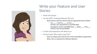 Write your Feature and User
Stories
• Break into groups
• For the MVP / Proposed Release (25 min)
• Write Feature and User Stories with the appropriate level of detail
• As a ___, I want to ____, so that ___
format is not required but is recommended
• Acceptance criteria using BDD Given __, When ___, Then___
format is also recommended
• Further decomposition will likely occur
• Present back: Who wants to go first?
• Team to critique each story for the criteria that defines a good story
• Why is this so important for effective delivery?
 
