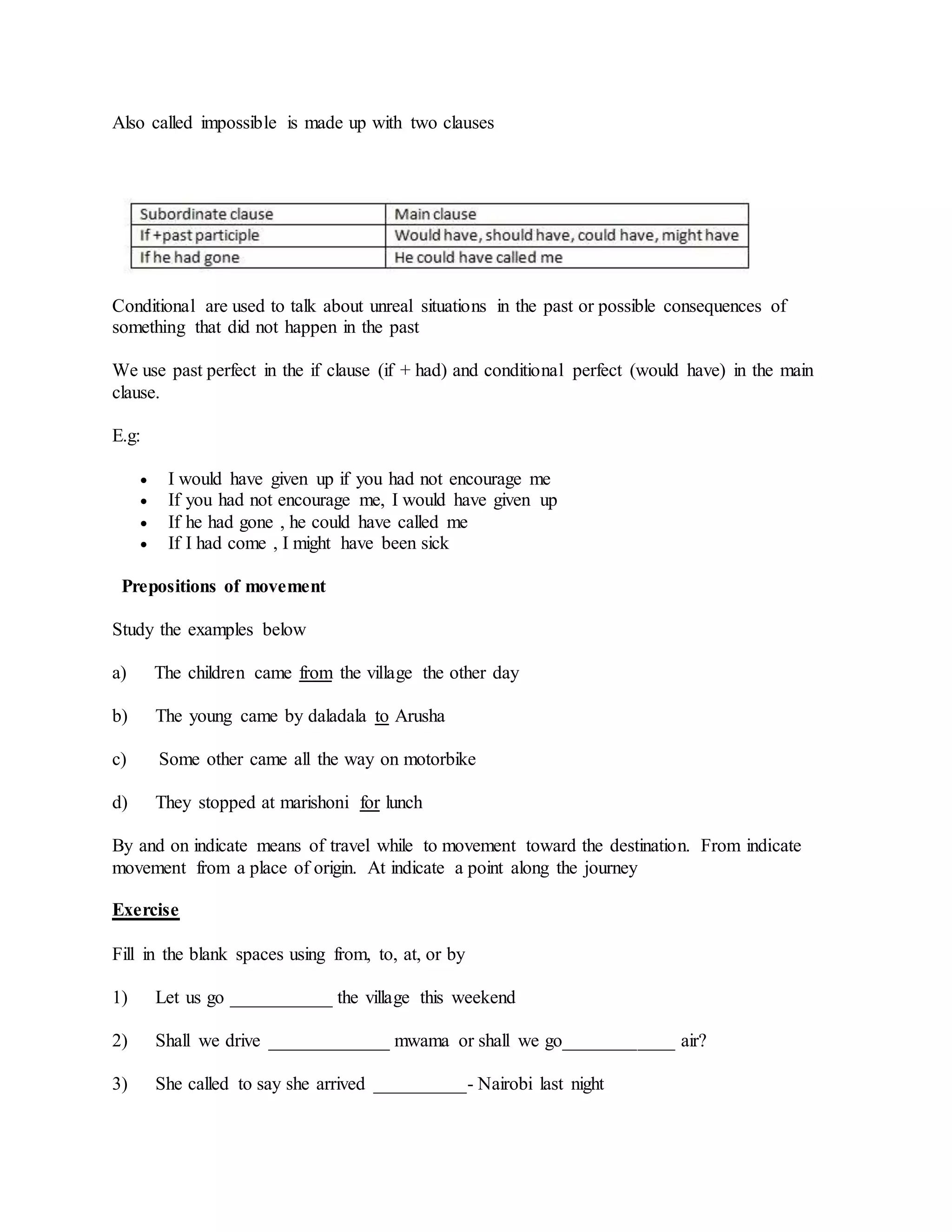Also called impossible is made up with two clauses
Conditional are used to talk about unreal situations in the past or possible consequences of
something that did not happen in the past
We use past perfect in the if clause (if + had) and conditional perfect (would have) in the main
clause.
E.g:
 I would have given up if you had not encourage me
 If you had not encourage me, I would have given up
 If he had gone , he could have called me
 If I had come , I might have been sick
Prepositions of movement
Study the examples below
a) The children came from the village the other day
b) The young came by daladala to Arusha
c) Some other came all the way on motorbike
d) They stopped at marishoni for lunch
By and on indicate means of travel while to movement toward the destination. From indicate
movement from a place of origin. At indicate a point along the journey
Exercise
Fill in the blank spaces using from, to, at, or by
1) Let us go ___________ the village this weekend
2) Shall we drive _____________ mwama or shall we go____________ air?
3) She called to say she arrived __________- Nairobi last night
 