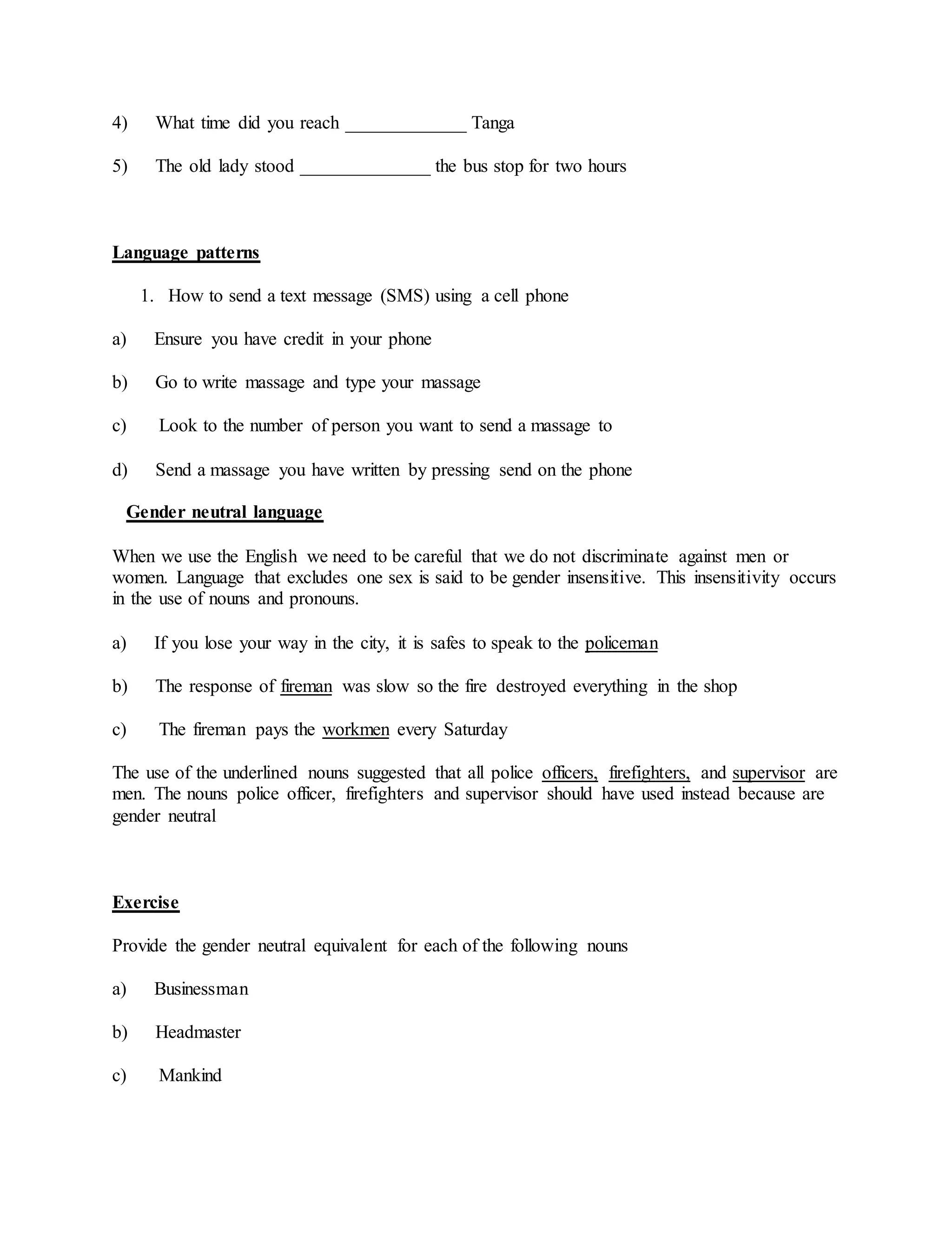 4) What time did you reach _____________ Tanga
5) The old lady stood ______________ the bus stop for two hours
Language patterns
1. How to send a text message (SMS) using a cell phone
a) Ensure you have credit in your phone
b) Go to write massage and type your massage
c) Look to the number of person you want to send a massage to
d) Send a massage you have written by pressing send on the phone
Gender neutral language
When we use the English we need to be careful that we do not discriminate against men or
women. Language that excludes one sex is said to be gender insensitive. This insensitivity occurs
in the use of nouns and pronouns.
a) If you lose your way in the city, it is safes to speak to the policeman
b) The response of fireman was slow so the fire destroyed everything in the shop
c) The fireman pays the workmen every Saturday
The use of the underlined nouns suggested that all police officers, firefighters, and supervisor are
men. The nouns police officer, firefighters and supervisor should have used instead because are
gender neutral
Exercise
Provide the gender neutral equivalent for each of the following nouns
a) Businessman
b) Headmaster
c) Mankind
 