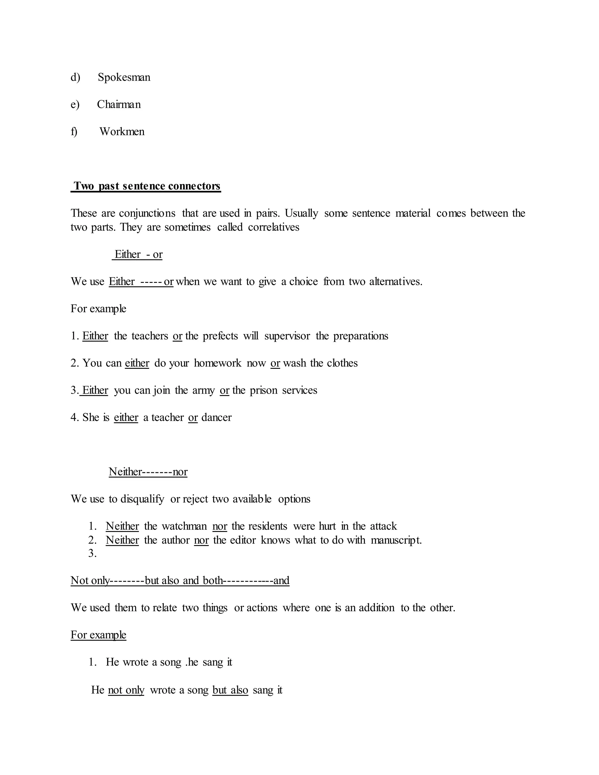 d) Spokesman
e) Chairman
f) Workmen
Two past sentence connectors
These are conjunctions that are used in pairs. Usually some sentence material comes between the
two parts. They are sometimes called correlatives
Either - or
We use Either ----- or when we want to give a choice from two alternatives.
For example
1. Either the teachers or the prefects will supervisor the preparations
2. You can either do your homework now or wash the clothes
3. Either you can join the army or the prison services
4. She is either a teacher or dancer
Neither-------nor
We use to disqualify or reject two available options
1. Neither the watchman nor the residents were hurt in the attack
2. Neither the author nor the editor knows what to do with manuscript.
3.
Not only--------but also and both------------and
We used them to relate two things or actions where one is an addition to the other.
For example
1. He wrote a song .he sang it
He not only wrote a song but also sang it
 