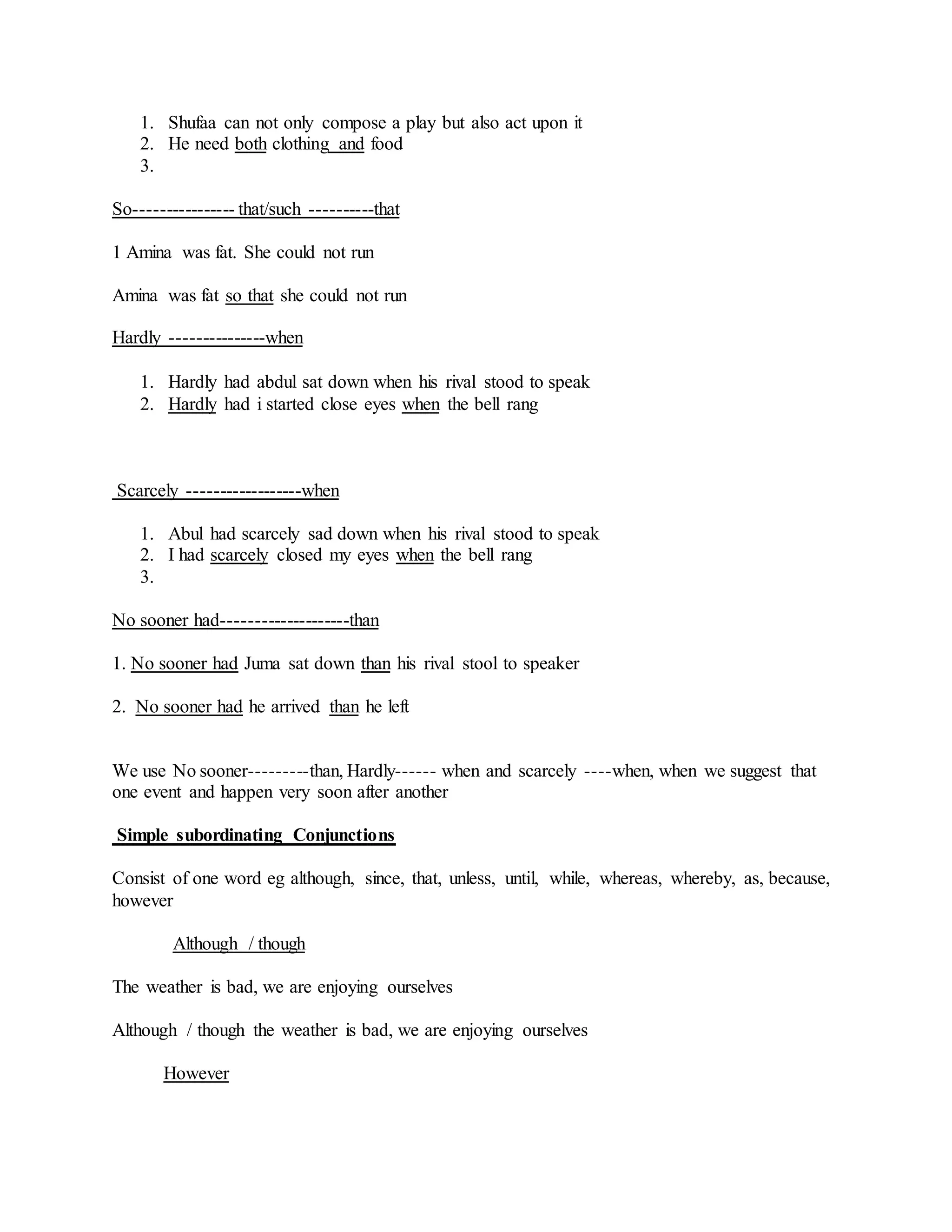 1. Shufaa can not only compose a play but also act upon it
2. He need both clothing and food
3.
So---------------- that/such ----------that
1 Amina was fat. She could not run
Amina was fat so that she could not run
Hardly ---------------when
1. Hardly had abdul sat down when his rival stood to speak
2. Hardly had i started close eyes when the bell rang
Scarcely ------------------when
1. Abul had scarcely sad down when his rival stood to speak
2. I had scarcely closed my eyes when the bell rang
3.
No sooner had--------------------than
1. No sooner had Juma sat down than his rival stool to speaker
2. No sooner had he arrived than he left
We use No sooner---------than, Hardly------ when and scarcely ----when, when we suggest that
one event and happen very soon after another
Simple subordinating Conjunctions
Consist of one word eg although, since, that, unless, until, while, whereas, whereby, as, because,
however
Although / though
The weather is bad, we are enjoying ourselves
Although / though the weather is bad, we are enjoying ourselves
However
 