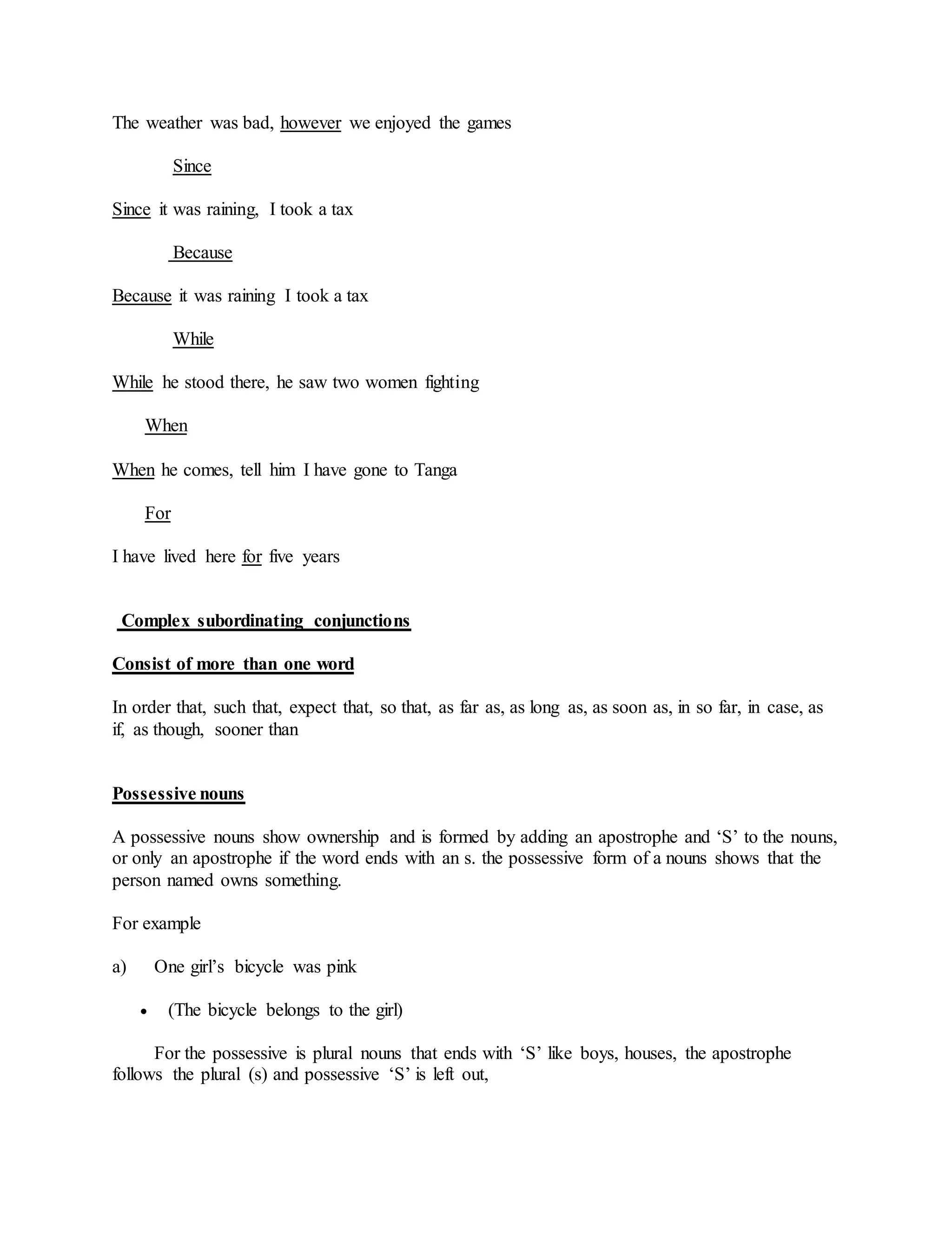 The weather was bad, however we enjoyed the games
Since
Since it was raining, I took a tax
Because
Because it was raining I took a tax
While
While he stood there, he saw two women fighting
When
When he comes, tell him I have gone to Tanga
For
I have lived here for five years
Complex subordinating conjunctions
Consist of more than one word
In order that, such that, expect that, so that, as far as, as long as, as soon as, in so far, in case, as
if, as though, sooner than
Possessive nouns
A possessive nouns show ownership and is formed by adding an apostrophe and ‘S’ to the nouns,
or only an apostrophe if the word ends with an s. the possessive form of a nouns shows that the
person named owns something.
For example
a) One girl’s bicycle was pink
 (The bicycle belongs to the girl)
For the possessive is plural nouns that ends with ‘S’ like boys, houses, the apostrophe
follows the plural (s) and possessive ‘S’ is left out,
 