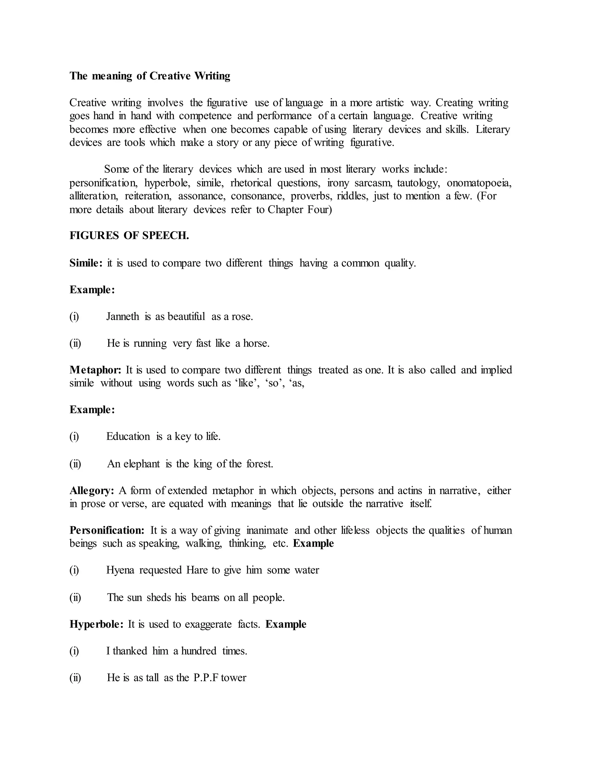 The meaning of Creative Writing
Creative writing involves the figurative use of language in a more artistic way. Creating writing
goes hand in hand with competence and performance of a certain language. Creative writing
becomes more effective when one becomes capable of using literary devices and skills. Literary
devices are tools which make a story or any piece of writing figurative.
Some of the literary devices which are used in most literary works include:
personification, hyperbole, simile, rhetorical questions, irony sarcasm, tautology, onomatopoeia,
alliteration, reiteration, assonance, consonance, proverbs, riddles, just to mention a few. (For
more details about literary devices refer to Chapter Four)
FIGURES OF SPEECH.
Simile: it is used to compare two different things having a common quality.
Example:
(i) Janneth is as beautiful as a rose.
(ii) He is running very fast like a horse.
Metaphor: It is used to compare two different things treated as one. It is also called and implied
simile without using words such as ‘like’, ‘so’, ‘as,
Example:
(i) Education is a key to life.
(ii) An elephant is the king of the forest.
Allegory: A form of extended metaphor in which objects, persons and actins in narrative, either
in prose or verse, are equated with meanings that lie outside the narrative itself.
Personification: It is a way of giving inanimate and other lifeless objects the qualities of human
beings such as speaking, walking, thinking, etc. Example
(i) Hyena requested Hare to give him some water
(ii) The sun sheds his beams on all people.
Hyperbole: It is used to exaggerate facts. Example
(i) I thanked him a hundred times.
(ii) He is as tall as the P.P.F tower
 