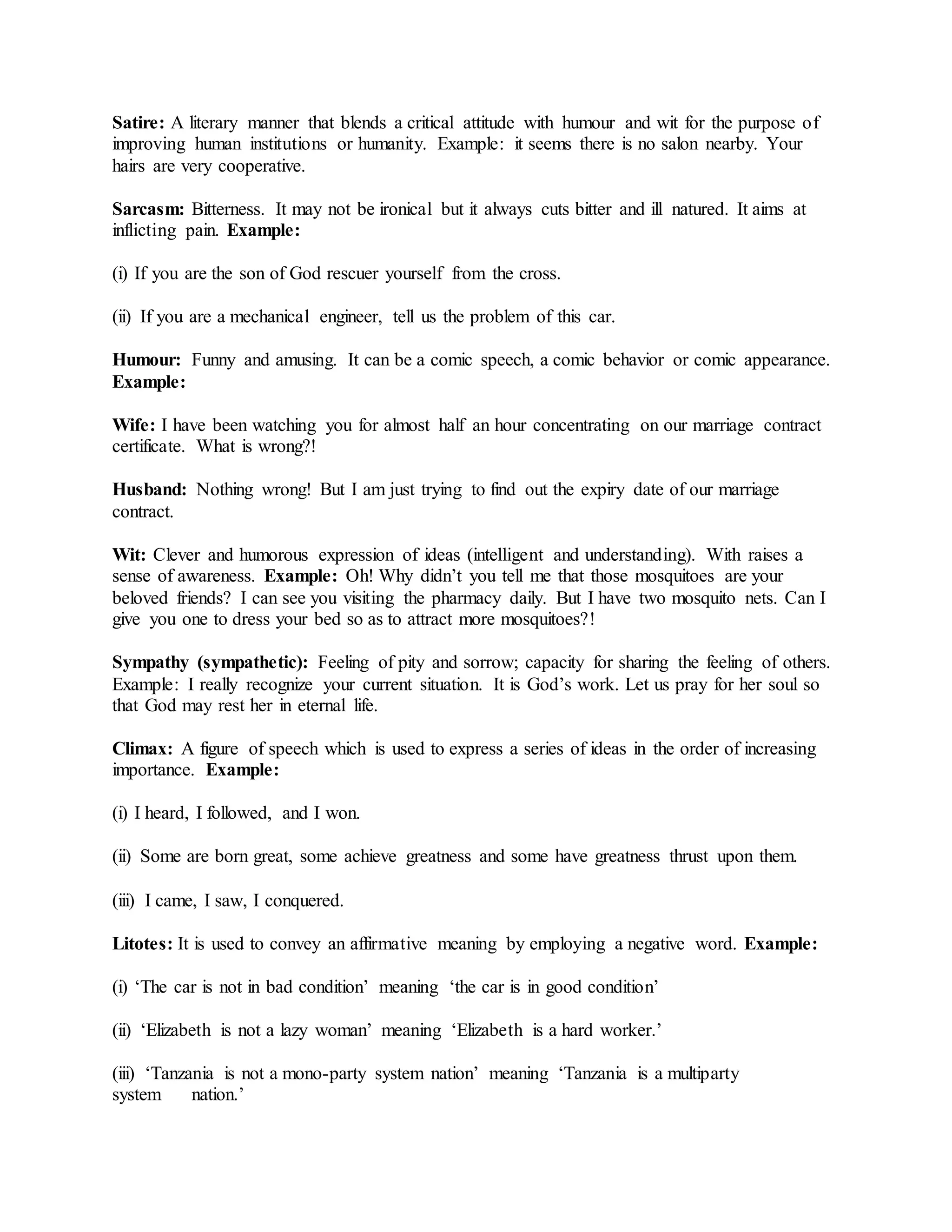 Satire: A literary manner that blends a critical attitude with humour and wit for the purpose of
improving human institutions or humanity. Example: it seems there is no salon nearby. Your
hairs are very cooperative.
Sarcasm: Bitterness. It may not be ironical but it always cuts bitter and ill natured. It aims at
inflicting pain. Example:
(i) If you are the son of God rescuer yourself from the cross.
(ii) If you are a mechanical engineer, tell us the problem of this car.
Humour: Funny and amusing. It can be a comic speech, a comic behavior or comic appearance.
Example:
Wife: I have been watching you for almost half an hour concentrating on our marriage contract
certificate. What is wrong?!
Husband: Nothing wrong! But I am just trying to find out the expiry date of our marriage
contract.
Wit: Clever and humorous expression of ideas (intelligent and understanding). With raises a
sense of awareness. Example: Oh! Why didn’t you tell me that those mosquitoes are your
beloved friends? I can see you visiting the pharmacy daily. But I have two mosquito nets. Can I
give you one to dress your bed so as to attract more mosquitoes?!
Sympathy (sympathetic): Feeling of pity and sorrow; capacity for sharing the feeling of others.
Example: I really recognize your current situation. It is God’s work. Let us pray for her soul so
that God may rest her in eternal life.
Climax: A figure of speech which is used to express a series of ideas in the order of increasing
importance. Example:
(i) I heard, I followed, and I won.
(ii) Some are born great, some achieve greatness and some have greatness thrust upon them.
(iii) I came, I saw, I conquered.
Litotes: It is used to convey an affirmative meaning by employing a negative word. Example:
(i) ‘The car is not in bad condition’ meaning ‘the car is in good condition’
(ii) ‘Elizabeth is not a lazy woman’ meaning ‘Elizabeth is a hard worker.’
(iii) ‘Tanzania is not a mono-party system nation’ meaning ‘Tanzania is a multiparty
system nation.’
 