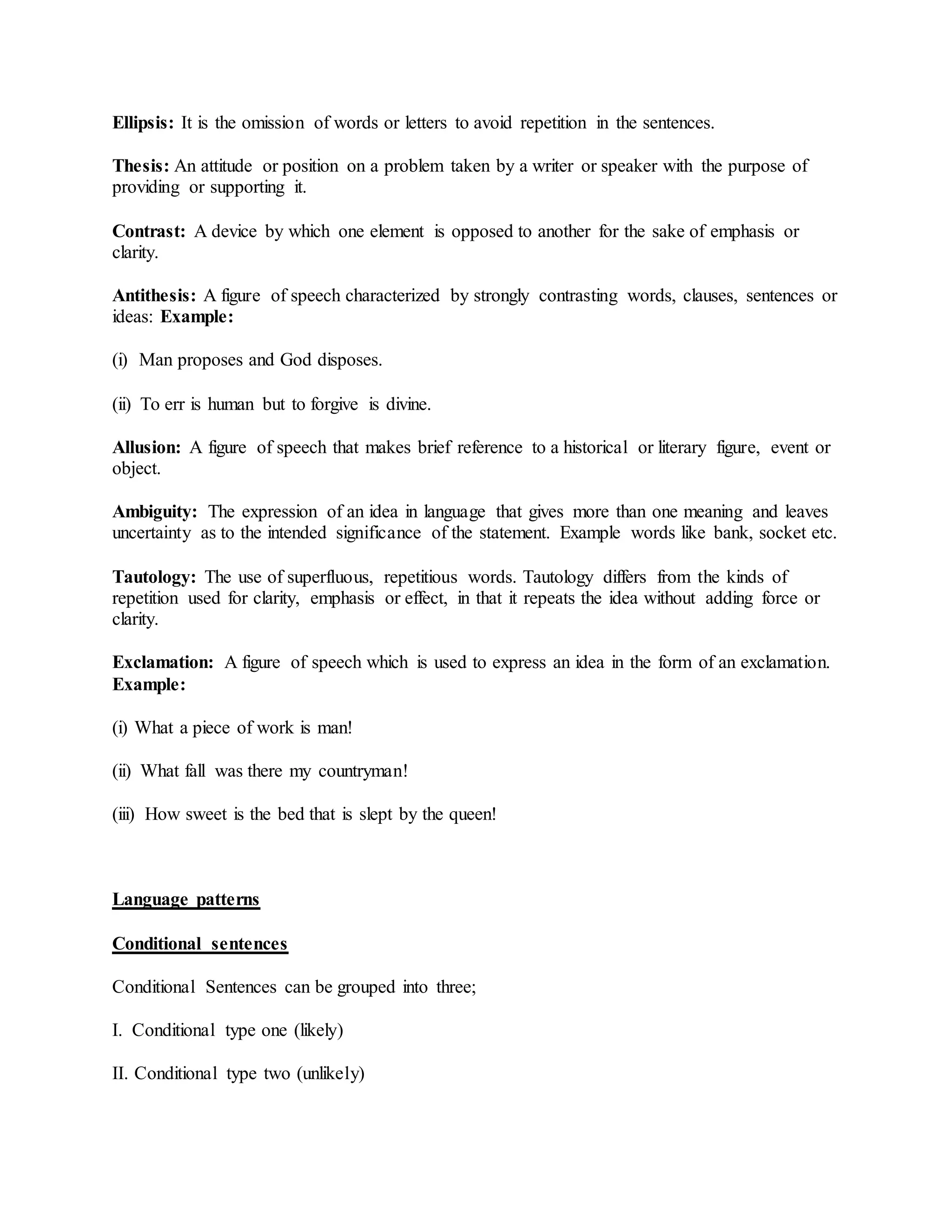 Ellipsis: It is the omission of words or letters to avoid repetition in the sentences.
Thesis: An attitude or position on a problem taken by a writer or speaker with the purpose of
providing or supporting it.
Contrast: A device by which one element is opposed to another for the sake of emphasis or
clarity.
Antithesis: A figure of speech characterized by strongly contrasting words, clauses, sentences or
ideas: Example:
(i) Man proposes and God disposes.
(ii) To err is human but to forgive is divine.
Allusion: A figure of speech that makes brief reference to a historical or literary figure, event or
object.
Ambiguity: The expression of an idea in language that gives more than one meaning and leaves
uncertainty as to the intended significance of the statement. Example words like bank, socket etc.
Tautology: The use of superfluous, repetitious words. Tautology differs from the kinds of
repetition used for clarity, emphasis or effect, in that it repeats the idea without adding force or
clarity.
Exclamation: A figure of speech which is used to express an idea in the form of an exclamation.
Example:
(i) What a piece of work is man!
(ii) What fall was there my countryman!
(iii) How sweet is the bed that is slept by the queen!
Language patterns
Conditional sentences
Conditional Sentences can be grouped into three;
I. Conditional type one (likely)
II. Conditional type two (unlikely)
 