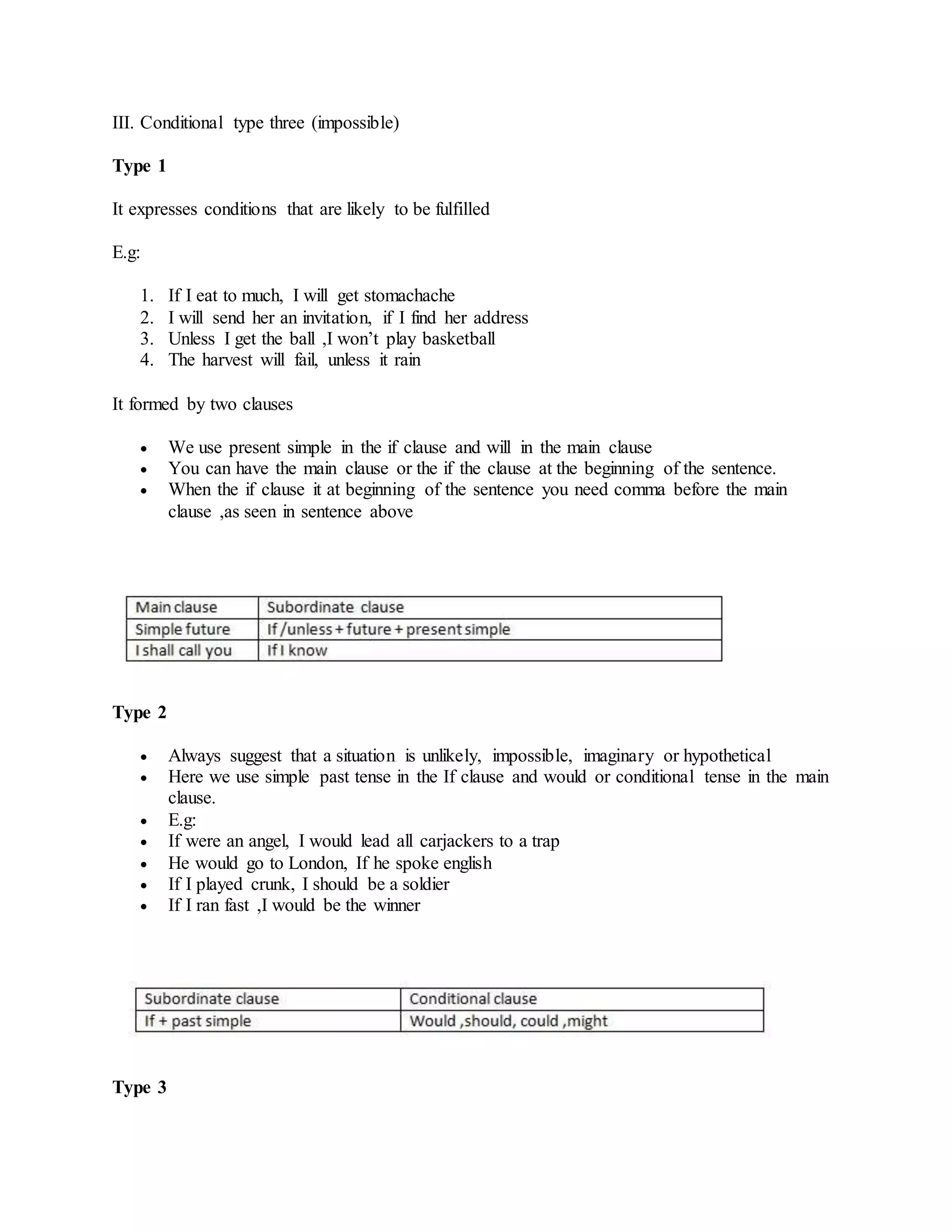 III. Conditional type three (impossible)
Type 1
It expresses conditions that are likely to be fulfilled
E.g:
1. If I eat to much, I will get stomachache
2. I will send her an invitation, if I find her address
3. Unless I get the ball ,I won’t play basketball
4. The harvest will fail, unless it rain
It formed by two clauses
 We use present simple in the if clause and will in the main clause
 You can have the main clause or the if the clause at the beginning of the sentence.
 When the if clause it at beginning of the sentence you need comma before the main
clause ,as seen in sentence above
Type 2
 Always suggest that a situation is unlikely, impossible, imaginary or hypothetical
 Here we use simple past tense in the If clause and would or conditional tense in the main
clause.
 E.g:
 If were an angel, I would lead all carjackers to a trap
 He would go to London, If he spoke english
 If I played crunk, I should be a soldier
 If I ran fast ,I would be the winner
Type 3
 