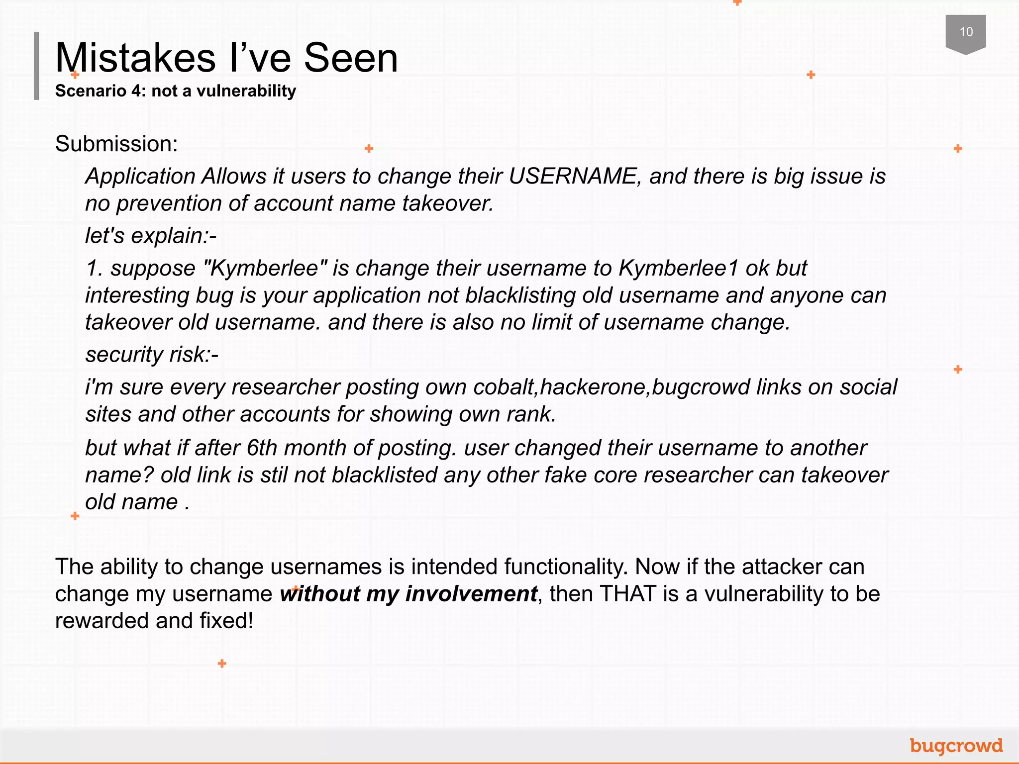 10
Scenario 4: not a vulnerability
Mistakes I’ve Seen
Submission:
Application Allows it users to change their USERNAME, and there is big issue is
no prevention of account name takeover.
let's explain:-
1. suppose "Kymberlee" is change their username to Kymberlee1 ok but
interesting bug is your application not blacklisting old username and anyone can
takeover old username. and there is also no limit of username change.
security risk:-
i'm sure every researcher posting own cobalt,hackerone,bugcrowd links on social
sites and other accounts for showing own rank.
but what if after 6th month of posting. user changed their username to another
name? old link is stil not blacklisted any other fake core researcher can takeover
old name .
The ability to change usernames is intended functionality. Now if the attacker can
change my username without my involvement, then THAT is a vulnerability to be
rewarded and fixed!
 