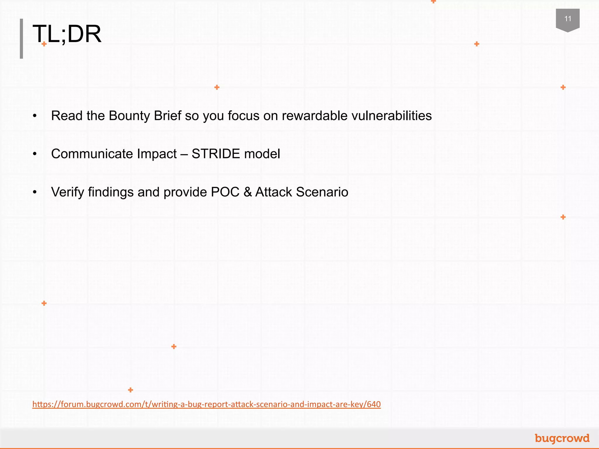 11
TL;DR
•  Read the Bounty Brief so you focus on rewardable vulnerabilities
•  Communicate Impact – STRIDE model
•  Verify findings and provide POC & Attack Scenario
h"ps://forum.bugcrowd.com/t/wri2ng-­‐a-­‐bug-­‐report-­‐a"ack-­‐scenario-­‐and-­‐impact-­‐are-­‐key/640	
  	
  
 