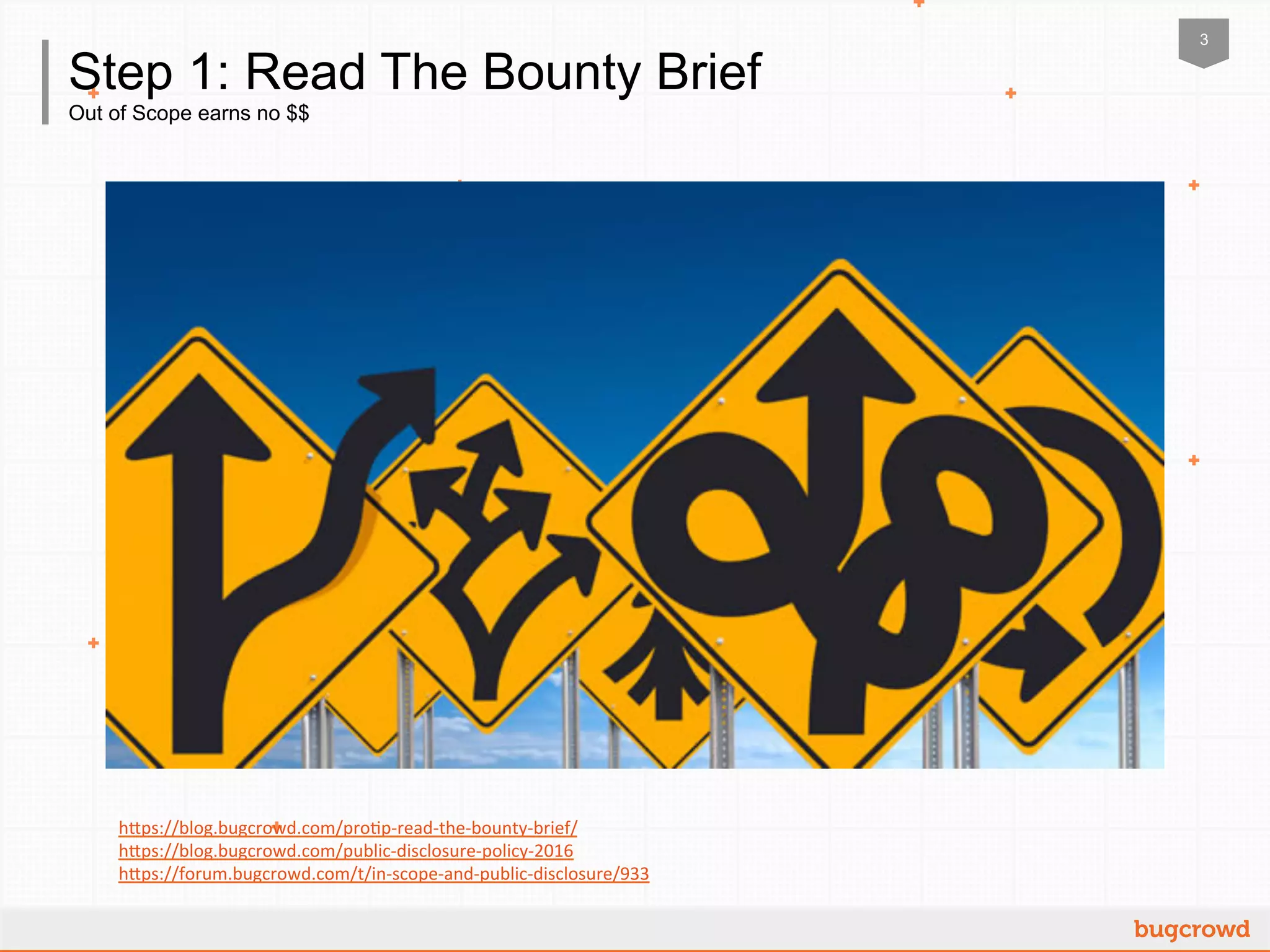 3
Out of Scope earns no $$
Step 1: Read The Bounty Brief
h"ps://blog.bugcrowd.com/pro2p-­‐read-­‐the-­‐bounty-­‐brief/	
  	
  
h"ps://blog.bugcrowd.com/public-­‐disclosure-­‐policy-­‐2016	
  	
  
h"ps://forum.bugcrowd.com/t/in-­‐scope-­‐and-­‐public-­‐disclosure/933	
  	
  
 