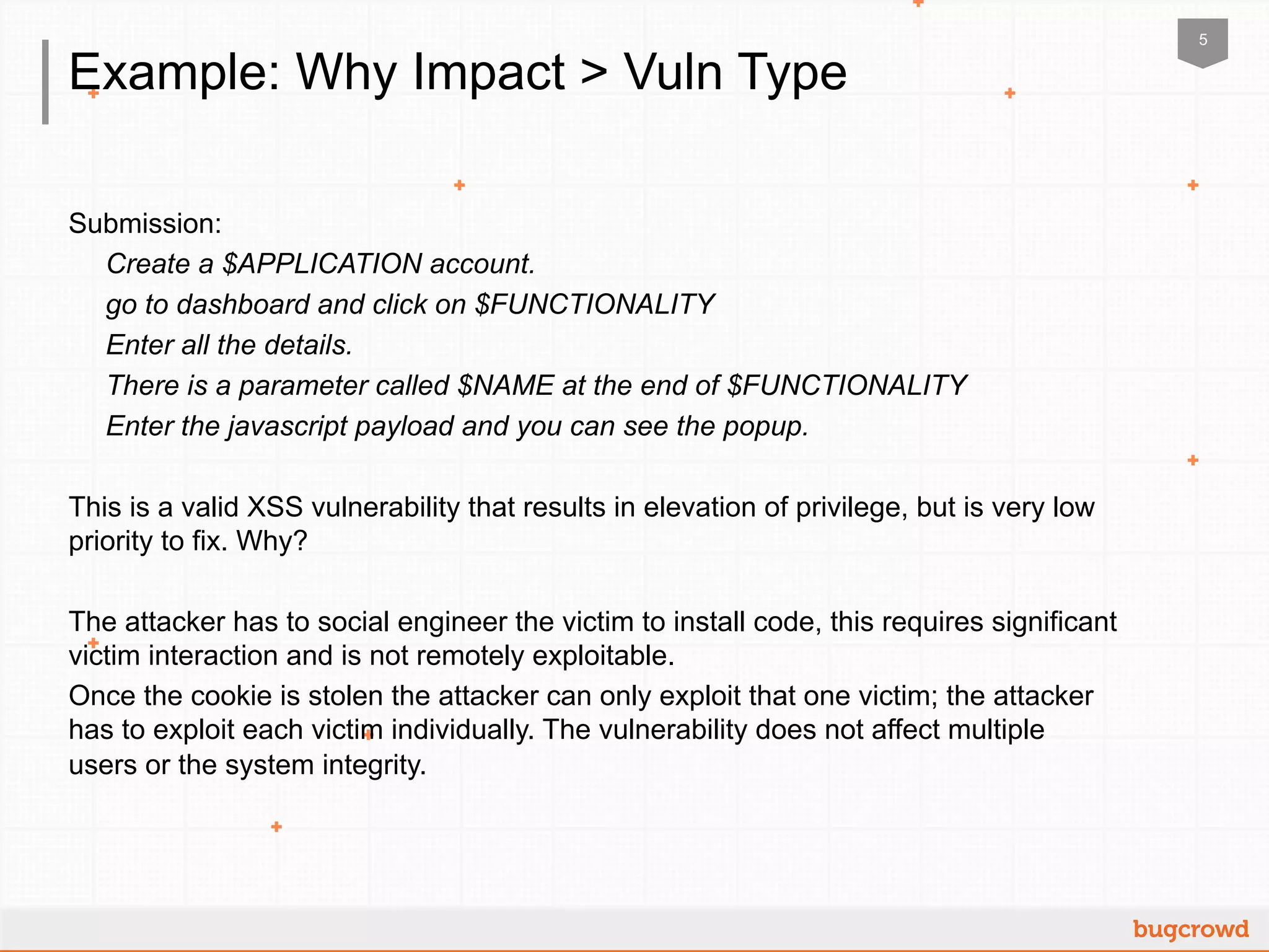 5
Example: Why Impact > Vuln Type
Submission:
Create a $APPLICATION account.
go to dashboard and click on $FUNCTIONALITY
Enter all the details.
There is a parameter called $NAME at the end of $FUNCTIONALITY
Enter the javascript payload and you can see the popup.
This is a valid XSS vulnerability that results in elevation of privilege, but is very low
priority to fix. Why?
The attacker has to social engineer the victim to install code, this requires significant
victim interaction and is not remotely exploitable.
Once the cookie is stolen the attacker can only exploit that one victim; the attacker
has to exploit each victim individually. The vulnerability does not affect multiple
users or the system integrity.
 