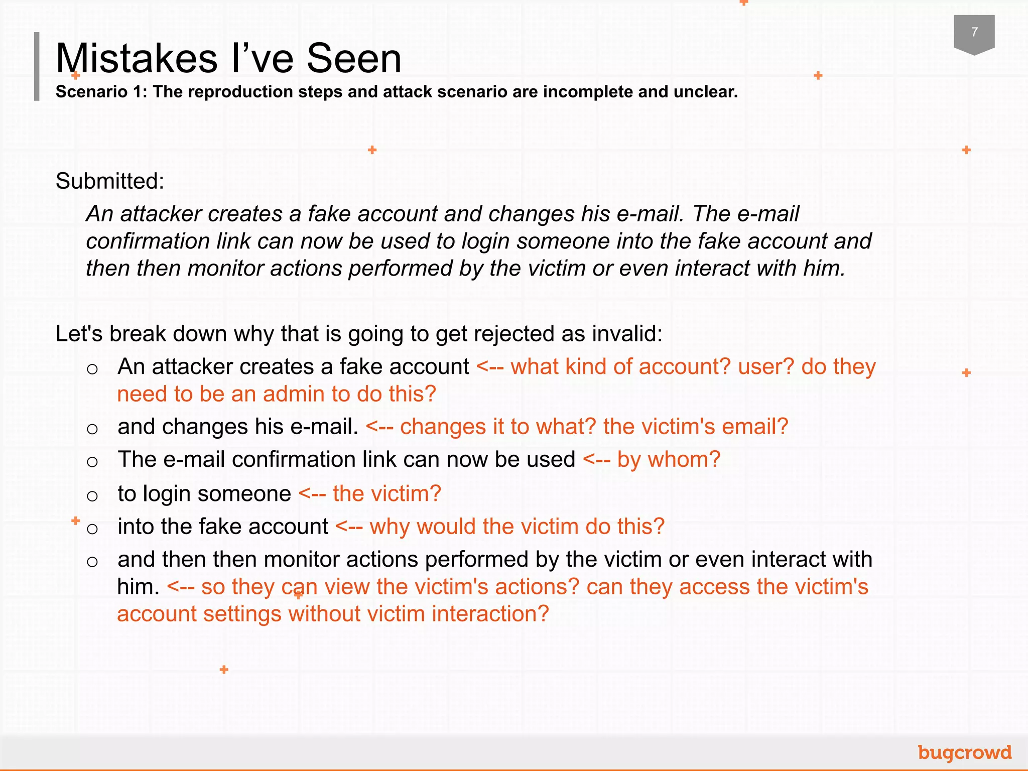 7
Scenario 1: The reproduction steps and attack scenario are incomplete and unclear.
Mistakes I’ve Seen
Submitted:
An attacker creates a fake account and changes his e-mail. The e-mail
confirmation link can now be used to login someone into the fake account and
then then monitor actions performed by the victim or even interact with him.
Let's break down why that is going to get rejected as invalid:
o  An attacker creates a fake account <-- what kind of account? user? do they
need to be an admin to do this?
o  and changes his e-mail. <-- changes it to what? the victim's email?
o  The e-mail confirmation link can now be used <-- by whom?
o  to login someone <-- the victim?
o  into the fake account <-- why would the victim do this?
o  and then then monitor actions performed by the victim or even interact with
him. <-- so they can view the victim's actions? can they access the victim's
account settings without victim interaction?
 