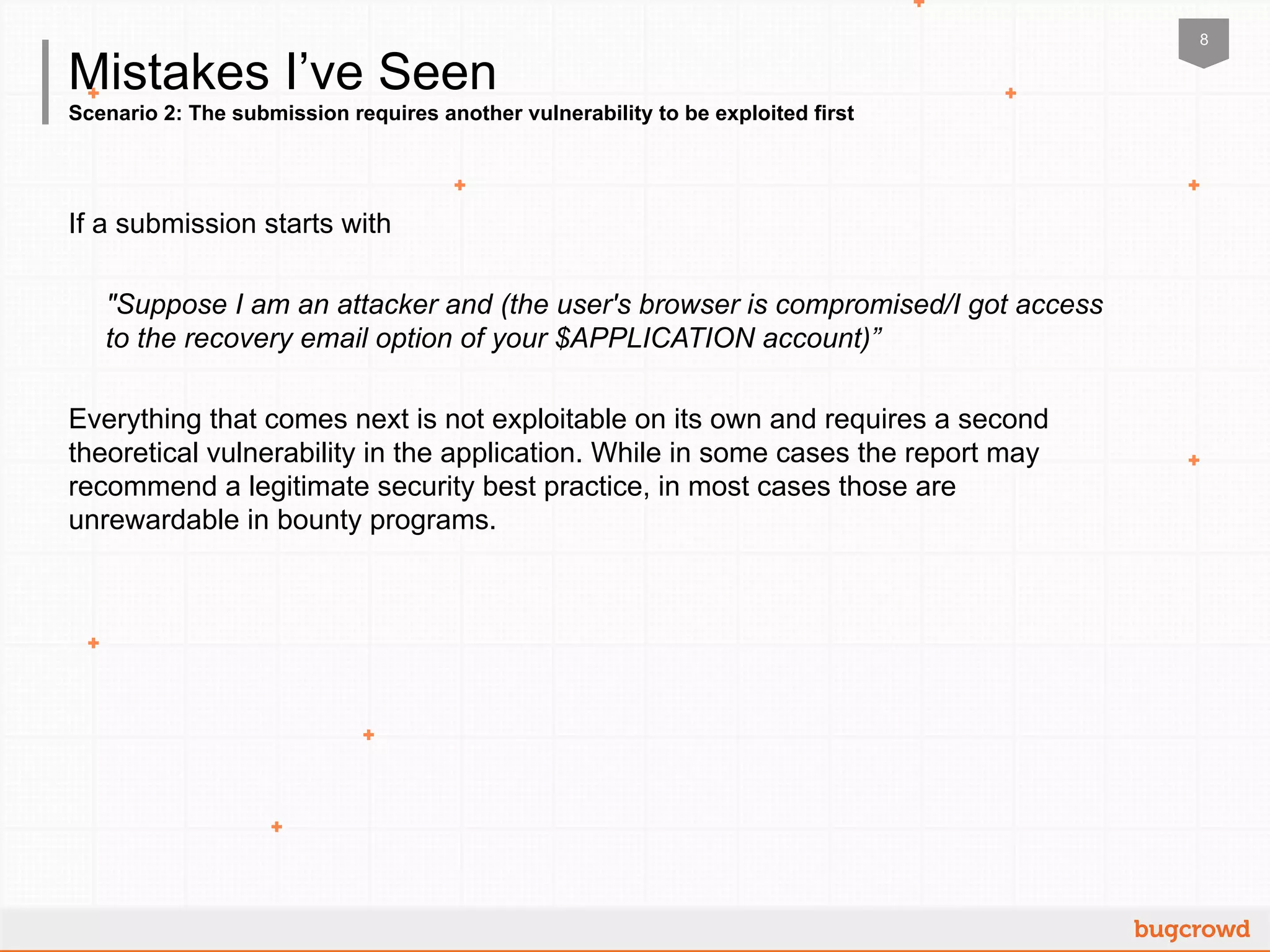 8
Scenario 2: The submission requires another vulnerability to be exploited first
Mistakes I’ve Seen
If a submission starts with
"Suppose I am an attacker and (the user's browser is compromised/I got access
to the recovery email option of your $APPLICATION account)”
Everything that comes next is not exploitable on its own and requires a second
theoretical vulnerability in the application. While in some cases the report may
recommend a legitimate security best practice, in most cases those are
unrewardable in bounty programs.
 