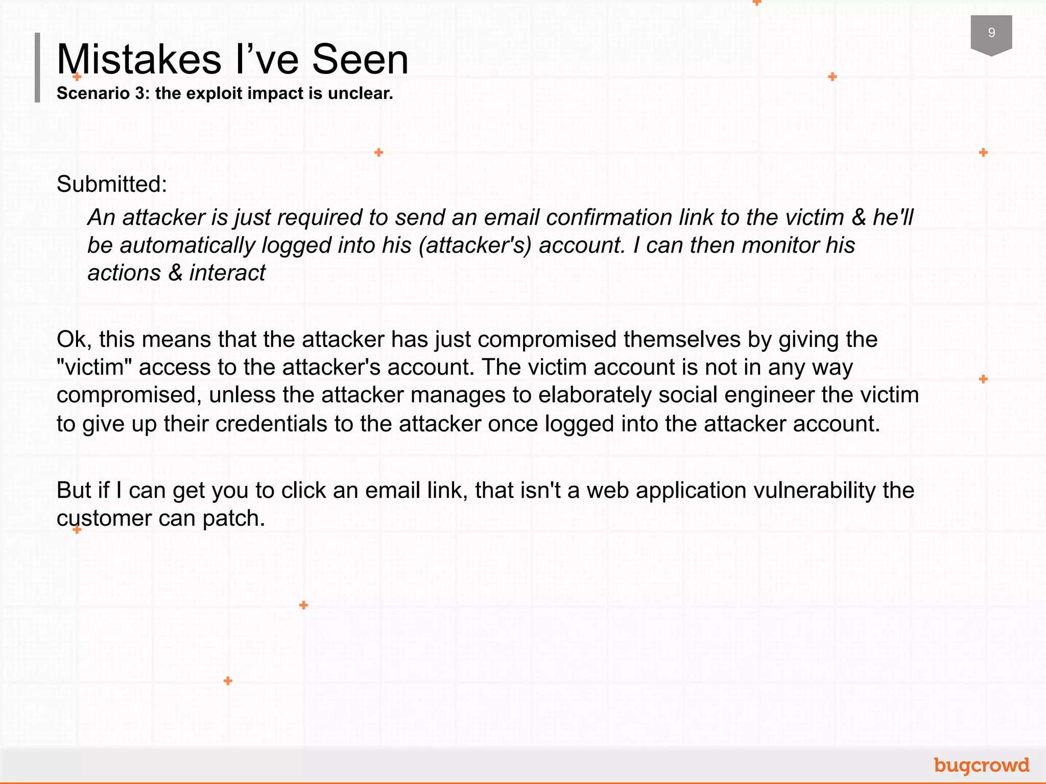 9
Scenario 3: the exploit impact is unclear.
Mistakes I’ve Seen
Submitted:
An attacker is just required to send an email confirmation link to the victim & he'll
be automatically logged into his (attacker's) account. I can then monitor his
actions & interact
Ok, this means that the attacker has just compromised themselves by giving the
"victim" access to the attacker's account. The victim account is not in any way
compromised, unless the attacker manages to elaborately social engineer the victim
to give up their credentials to the attacker once logged into the attacker account.
But if I can get you to click an email link, that isn't a web application vulnerability the
customer can patch.
 