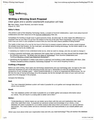 Writing a Winning Grant Proposal                                            http://www. teehsoup.orglleamingeenter/fundinglpage4   793 .cfm




        Writing a Winning Grant Proposal
        Clear goals and a careful cost/benefit evaluation will help
        By: Marc Osten, Susan Myrland, and Katrin Verclas
        August 22, 2003

        Editor's Note:
        This article is part of the Adopting Technology Series, a project of Summit Collaborative. Learn more about Summit
        Collaborative and their resources at the Summit Collaborative Web site.

        Competition for funding is tough even in good economic times, let alone bad. So what makes the difference in a
        proposal? How do you help it to go from the bottom to the top of the pile? More importantly, once it is noticed,
        what must you have in your proposal to ensure that you have the best chance possible of being funded?

        The reality is that many of us are far too busy to find time to prepare properly before we write a grant proposal.
        We already know that funders, for the most part, are skittish about funding technology. So the harsh reality is we
        have no choice but to do a better job:

        • assessing our needs to truly understand what we do, what we want to change, and why we want to change it
        • writing a powerful technology case statement that makes clear to funders why they should fund the project (See
          the following resources: "So What's the Full Value of Technology?" from Summit Collaborative and
          TechSoup'sBuilding a Great Case Statement Worksheet")
        • identifying the foundations it makes most sense to approach and building a solid relationship with them. (See
          "Position Yourself to Write a Superior Technology Proposal" for more about targeting funders.)

        Crafting a Proposal

        Before you start writing, have ready any technology assessments and your technology plan. Go back to the case
        statement developed as part of the planning process and use it. Remember to write the proposal from the
        perspective of your strategic goals -- either programmatically or in terms of organizational effectiveness. Do not
        fall into the trap of having technology drive the proposal, but let the strength and vision of your work and your
        goals drive the language in the proposal.

        Compare the following:

        Bad:

            "Our new integrated database system will make it possible for us to gather and manage data about our
            clients more quickly. "

        Good:

            "Our new database system will make it possible for us to better gather and analyze information about
            our clients. This will result in us being able to better serve them."

        Better:

            "Understanding our clients means we can better serve them with the care and medications they need,
            when they need them most. To augment our personal contact and knowledge of our clients, a new
            database will make it possible for us to better analyze data about them and trends in our service delivery
            approaches. This means better service to individual clients and improvements in our overall patient care
            system."

        Which says more about what your organization does and why you need technology? They all mention the database



10f4                                                                                                                      9/5/2011 9:40 AM
 