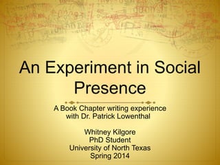 An Experiment in Social 
Presence 
A Book Chapter writing experience 
with Dr. Patrick Lowenthal 
Whitney Kilgore 
PhD Student 
University of North Texas 
Spring 2014 
 