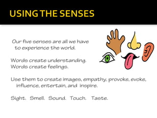 Our five senses are all we have
 to experience the world.

Words create understanding.
Words create feelings.

Use them to create images, empathy, provoke, evoke,
  influence, entertain, and inspire.

Sight. Smell. Sound. Touch. Taste.
 