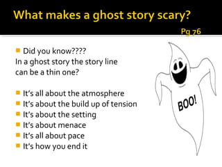   Did you know????
In a ghost story the story line
can be a thin one?

 It’s all about the atmosphere
 It’s about the build up of tension
 It’s about the setting
 It’s about menace
 It’s all about pace
 It’s how you end it
 