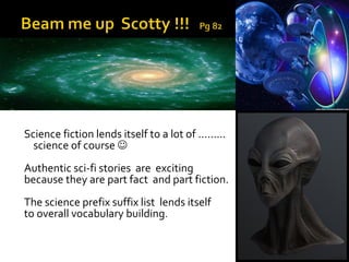 Science fiction lends itself to a lot of ………
  science of course 
Authentic sci-fi stories are exciting
because they are part fact and part fiction.
The science prefix suffix list lends itself
to overall vocabulary building.
 