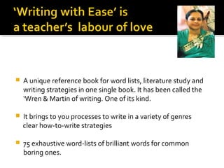    A unique reference book for word lists, literature study and
    writing strategies in one single book. It has been called the
    ‘Wren & Martin of writing. One of its kind.

   It brings to you processes to write in a variety of genres
    clear how-to-write strategies

   75 exhaustive word-lists of brilliant words for common
    boring ones.
 