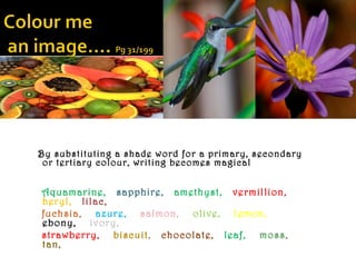 By substituting a shade word for a primary, secondary
 or tertiary colour, writing becomes magical


Aquamarine, sapphire, amethyst, vermillion,
beryl, lilac,
fuchsia, azure, salmon, olive, lemon,
ebony, ivory,
strawberry, biscuit, chocolate, leaf, moss,
tan,
 