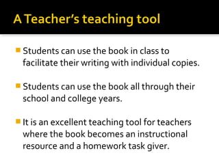  Students can use the book in class to
  facilitate their writing with individual copies.

 Students can use the book all through their
  school and college years.

 It is an excellent teaching tool for teachers
  where the book becomes an instructional
  resource and a homework task giver.
 