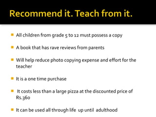    All children from grade 5 to 12 must possess a copy

   A book that has rave reviews from parents

   Will help reduce photo copying expense and effort for the
    teacher

   It is a one time purchase

   It costs less than a large pizza at the discounted price of
    Rs.360

   It can be used all through life up until adulthood
 