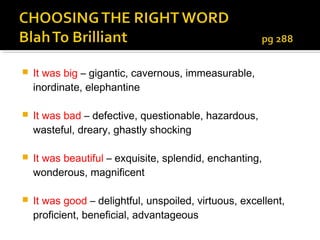    It was big – gigantic, cavernous, immeasurable,
    inordinate, elephantine

   It was bad – defective, questionable, hazardous,
    wasteful, dreary, ghastly shocking

   It was beautiful – exquisite, splendid, enchanting,
    wonderous, magnificent

   It was good – delightful, unspoiled, virtuous, excellent,
    proficient, beneficial, advantageous
 