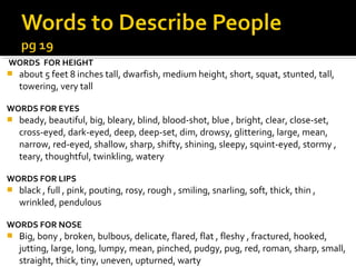 WORDS FOR HEIGHT
   about 5 feet 8 inches tall, dwarfish, medium height, short, squat, stunted, tall,
    towering, very tall

WORDS FOR EYES
   beady, beautiful, big, bleary, blind, blood-shot, blue , bright, clear, close-set,
    cross-eyed, dark-eyed, deep, deep-set, dim, drowsy, glittering, large, mean,
    narrow, red-eyed, shallow, sharp, shifty, shining, sleepy, squint-eyed, stormy ,
    teary, thoughtful, twinkling, watery

WORDS FOR LIPS
   black , full , pink, pouting, rosy, rough , smiling, snarling, soft, thick, thin ,
    wrinkled, pendulous

WORDS FOR NOSE
   Big, bony , broken, bulbous, delicate, flared, flat , fleshy , fractured, hooked,
    jutting, large, long, lumpy, mean, pinched, pudgy, pug, red, roman, sharp, small,
    straight, thick, tiny, uneven, upturned, warty
 